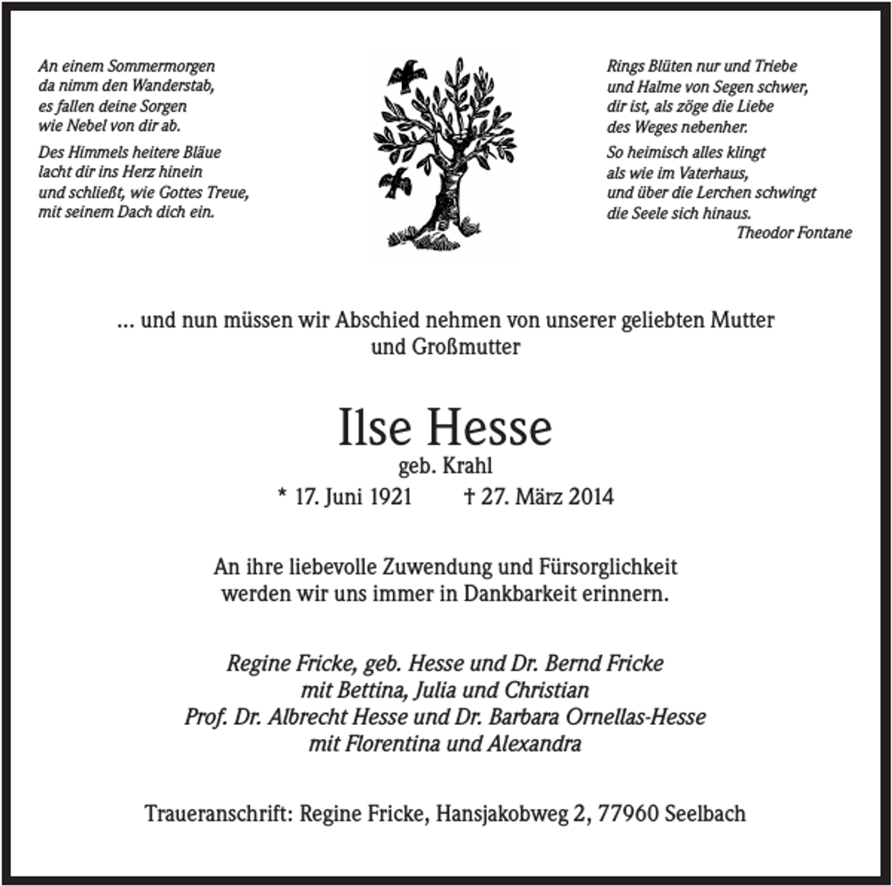 <p>An einem Sommermorgen<br />da nimm den Wanderstab,<br />es fallen deine Sorgen<br />wie Nebel von dir ab.<br />Des Himmels heitere Bläue<br />lacht dir ins Herz hinein<br />und schließt, wie Gottes Treue,<br />mit seinem Dach dich ein.</p><p>Rings Blüten nur und Triebe<br />und Halme von Segen schwer,<br />dir ist, als zöge die Liebe<br />des Weges nebenher.<br />So heimisch alles klingt<br />als wie im Vaterhaus,<br />und über die Lerchen schwingt<br />die Seele sich hinaus.<br />Theodor Fontane</p><p>... und nun müssen wir Abschied nehmen von unserer geliebten Mutter<br />und Großmutter</p><p>Ilse Hesse<br />geb. Krahl<br />* 17. Juni 1921<br />† 27. März 2014<br />An ihre liebevolle Zuwendung und Fürsorglichkeit<br />werden wir uns immer in Dankbarkeit erinnern.<br />Regine Fricke, geb. Hesse und Dr. Bernd Fricke<br />mit Bettina, Julia und Christian<br />Prof. Dr. Albrecht Hesse und Dr. Barbara Ornellas-Hesse<br />mit Florentina und Alexandra<br />Traueranschrift: Regine Fricke, Hansjakobweg 2, 77960 Seelbach</p>