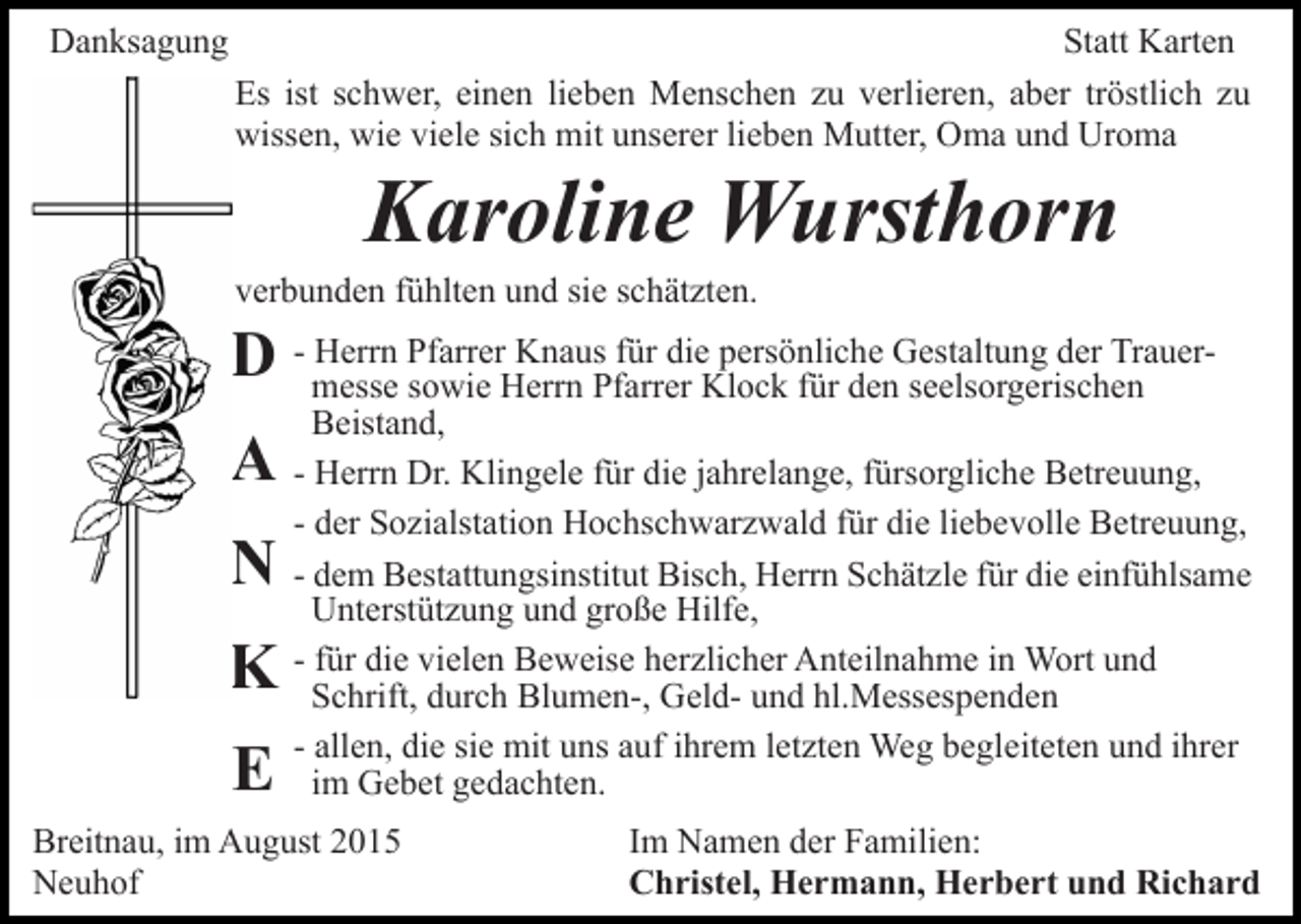 <p>Danksagung</p><p>Statt Karten<br />Es ist schwer, einen lieben Menschen zu verlieren, aber tröstlich zu<br />wissen, wie viele sich mit unserer lieben Mutter, Oma und Uroma</p><p>Karoline Wursthorn<br />verbunden fühlten und sie schätzten.<br />Herrn Pfarrer Knaus für die persönliche Gestaltung der TrauerD - messe<br />sowie Herrn Pfarrer Klock für den seelsorgerischen<br />Beistand,</p><p>A - Herrn Dr. Klingele für die jahrelange, fürsorgliche Betreuung,<br />- der Sozialstation Hochschwarzwald für die liebevolle Betreuung,</p><p>N - dem Bestattungsinstitut Bisch, Herrn Schätzle für die einfühlsame<br />K<br />E</p><p>Unterstützung und große Hilfe,<br />- für die vielen Beweise herzlicher Anteilnahme in Wort und<br />Schrift, durch Blumen-, Geld- und hl.Messespenden<br />- allen, die sie mit uns auf ihrem letzten Weg begleiteten und ihrer<br />im Gebet gedachten.</p><p>Breitnau, im August 2015<br />Neuhof</p><p>Im Namen der Familien:<br />Christel, Hermann, Herbert und Richard</p>
