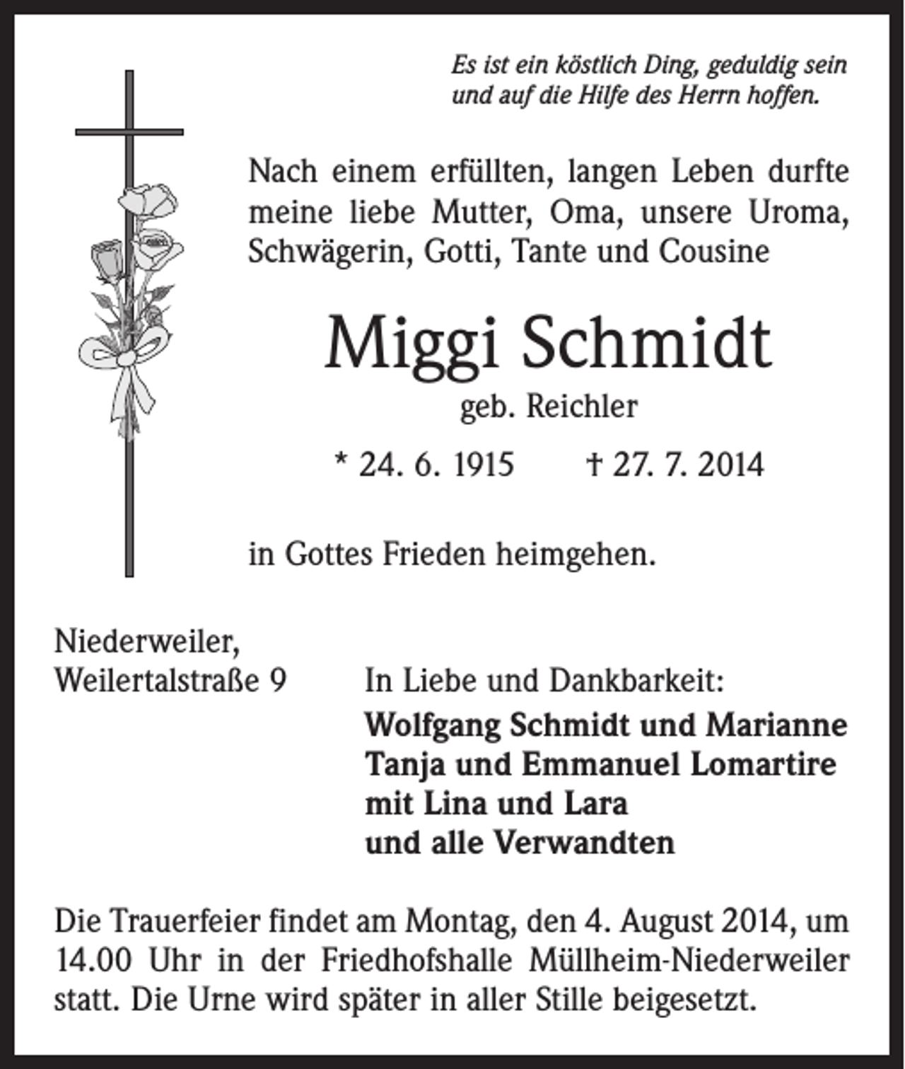 <p>Es ist ein köstlich Ding, geduldig sein<br />und auf die Hilfe des Herrn hoffen.</p><p>Nach einem erfüllten, langen Leben durfte<br />meine liebe Mutter, Oma, unsere Uroma,<br />Schwägerin, Gotti, Tante und Cousine</p><p>Miggi Schmidt<br />geb. Reichler</p><p>* 24. 6. 1915 † 27. 7. 2014<br />in Gottes Frieden heimgehen.<br />Niederweiler,<br />Weilertalstraße 9</p><p>In Liebe und Dankbarkeit:<br />Wolfgang Schmidt und Marianne<br />Tanja und Emmanuel Lomartire<br />mit Lina und Lara<br />und alle Verwandten</p><p>Die Trauerfeier findet am Montag, den 4. August 2014, um<br />14.00 Uhr in der Friedhofshalle Müllheim-Niederweiler<br />statt. Die Urne wird später in aller Stille beigesetzt.</p>