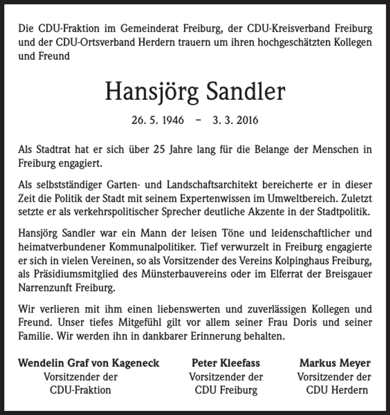 <p>Die CDU-Fraktion im Gemeinderat Freiburg, der CDU-Kreisverband Freiburg<br />und der CDU-Ortsverband Herdern trauern um ihren hochgeschätzten Kollegen<br />und Freund</p><p>Hansjörg Sandler<br />26. 5. 1946 – 3. 3. 2016<br />Als Stadtrat hat er sich über 25 Jahre lang für die Belange der Menschen in<br />­Freiburg engagiert.<br />Als selbstständiger Garten- und Landschaftsarchitekt bereicherte er in dieser<br />Zeit die Politik der Stadt mit seinem Expertenwissen im Umweltbereich. Zuletzt<br />setzte er als verkehrspolitischer Sprecher deutliche Akzente in der Stadtpolitik.<br />Hansjörg Sandler war ein Mann der leisen Töne und leidenschaftlicher und<br />heimat­verbundener Kommunalpolitiker. Tief verwurzelt in Freiburg engagierte<br />er sich in ­vielen Vereinen, so als Vorsitzender des Vereins Kolpinghaus Freiburg,<br />als Präsidiumsmitglied des Münsterbauvereins oder im Elferrat der Breisgauer<br />Narrenzunft Freiburg.<br />Wir verlieren mit ihm einen liebenswerten und zuverlässigen Kollegen und<br />Freund. Unser tiefes Mitgefühl gilt vor allem seiner Frau Doris und seiner<br />­Familie. Wir werden ihn in dankbarer Erinnerung behalten.<br />endelin Graf von Kageneck<br />W</p><p>Vorsitzender der</p><p>CDU-Fraktion</p><p>Peter Kleefass<br />Vorsitzender der<br />CDU Freiburg</p><p>Markus Meyer<br />Vorsitzender der<br />CDU Herdern</p>