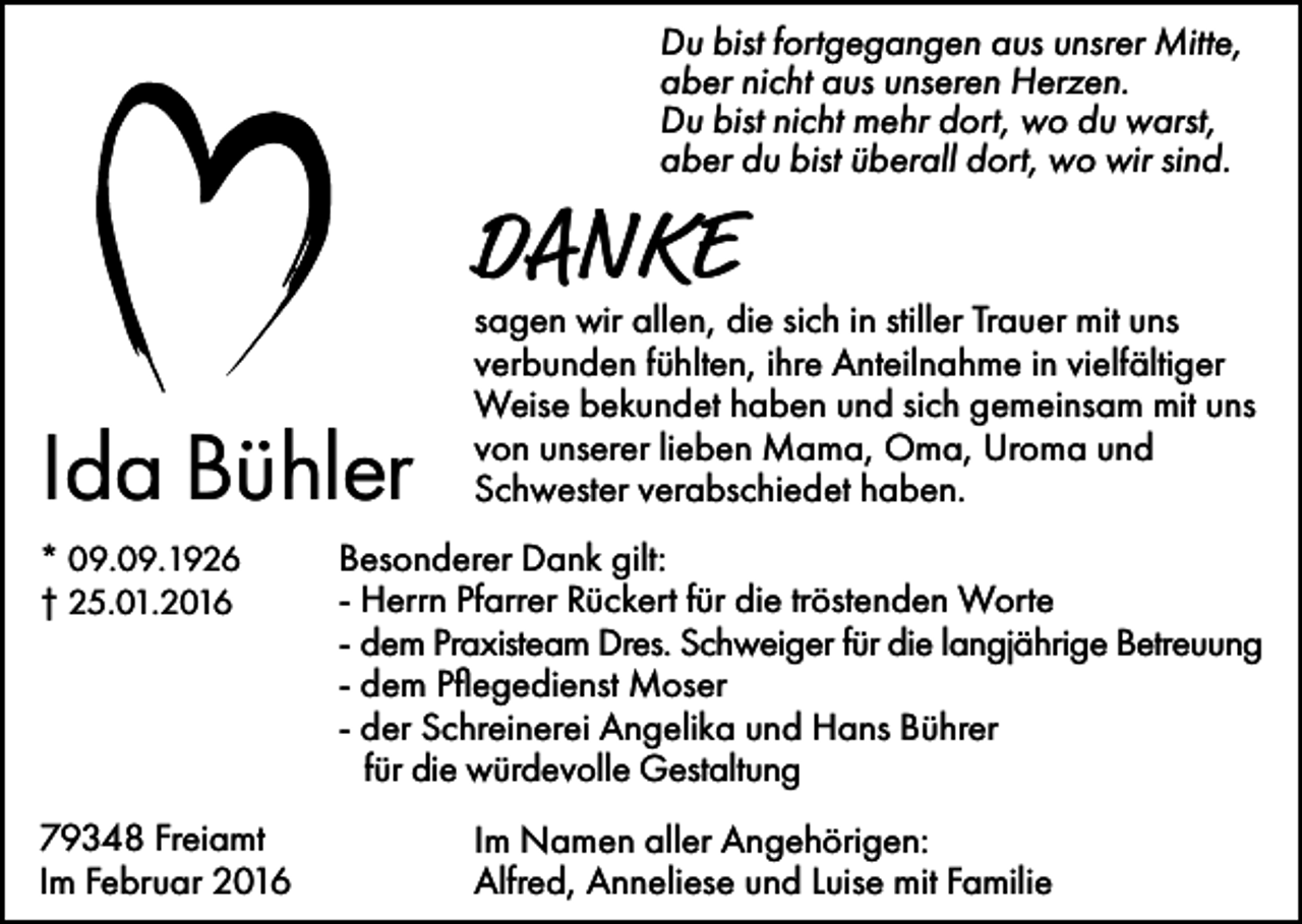 <p>Du bist fortgegangen aus unsrer Mitte,<br />aber nicht aus unseren Herzen.<br />Du bist nicht mehr dort, wo du warst,<br />aber du bist überall dort, wo wir sind.</p><p>DANKE<br />Ida Bühler<br />* 09.09.1926<br />† 25.01.2016</p><p>79348 Freiamt<br />Im Februar 2016</p><p>sagen wir allen, die sich in stiller Trauer mit uns<br />verbunden fühlten, ihre Anteilnahme in vielfältiger<br />Weise bekundet haben und sich gemeinsam mit uns<br />von unserer lieben Mama, Oma, Uroma und<br />Schwester verabschiedet haben.</p><p>Besonderer Dank gilt:<br />- Herrn Pfarrer Rückert für die tröstenden Worte<br />- dem Praxisteam Dres. Schweiger für die langjährige Betreuung<br />- dem Pflegedienst Moser<br />- der Schreinerei Angelika und Hans Bührer<br />für die würdevolle Gestaltung<br />Im Namen aller Angehörigen:<br />Alfred, Anneliese und Luise mit Familie</p>