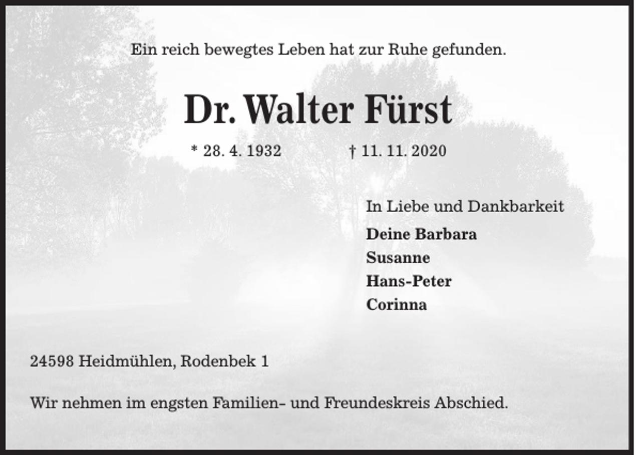 <p>Ein reich bewegtes Leben hat zur Ruhe gefunden.</p><p>Dr. Walter Fürst<br />* 28. 4. 1932</p><p>† 11. 11. 2020<br />In Liebe und Dankbarkeit<br />Deine Barbara<br />Susanne<br />Hans-Peter<br />Corinna</p><p>24598 Heidmühlen, Rodenbek 1<br />Wir nehmen im engsten Familien- und Freundeskreis Abschied.</p>