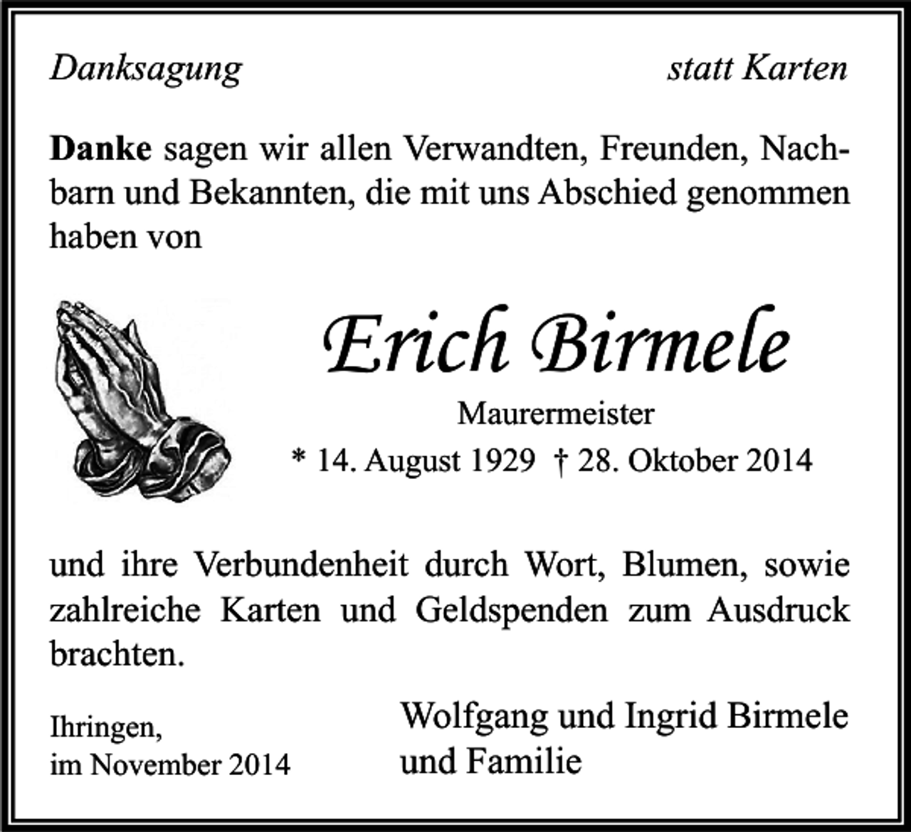 <p>Danksagung</p><p>statt Karten</p><p>Danke sagen wir allen Verwandten, Freunden, Nachbarn und Bekannten, die mit uns Abschied genommen<br />haben von</p><p>Erich Birmele</p><p>Maurermeister<br />* 14. August 1929 † 28. Oktober 2014</p><p>und ihre Verbundenheit durch Wort, Blumen, sowie<br />zahlreiche Karten und Geldspenden zum Ausdruck<br />brachten.<br />Ihringen,<br />im November 2014</p><p>Wolfgang und Ingrid Birmele<br />und Familie</p>