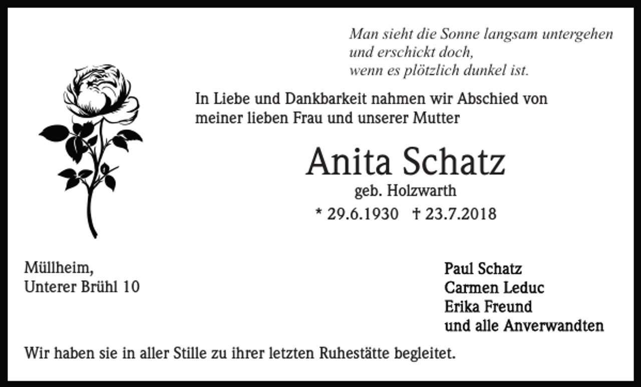 <p>Man sieht die Sonne langsam untergehen<br />und erschickt doch,<br />wenn es plötzlich dunkel ist.<br />In Liebe und Dankbarkeit nahmen wir Abschied von<br />meiner lieben Frau und unserer Mutter</p><p>Anita Schatz<br />geb. Holzwarth<br />* 29.6.1930 † 23.7.2018<br />Müllheim,<br />Unterer Brühl 10</p><p>Wir haben sie in aller Stille zu ihrer letzten Ruhestätte begleitet.</p>