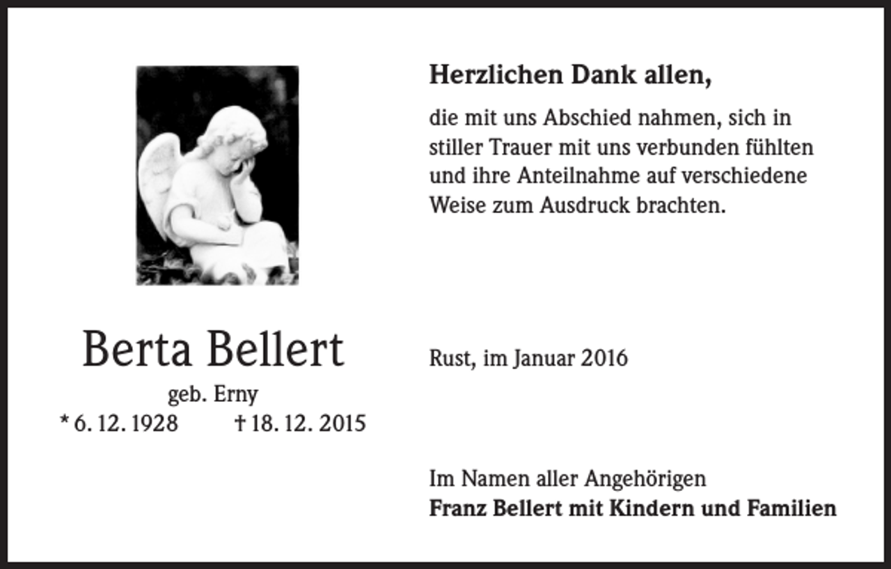 <p>Herzlichen Dank allen,</p><p>d ie mit uns Abschied nahmen, sich in<br />stiller Trauer mit uns verbunden fühlten<br />und ihre Anteilnahme auf verschiedene<br />Weise zum Ausdruck brachten.</p><p>Berta Bellert</p><p>Rust, im Januar 2016</p><p>geb. Erny<br />* 6. 12. 1928 † 18. 12. 2015</p><p>Im Namen aller Angehörigen<br />Franz Bellert mit Kindern und Familien</p>