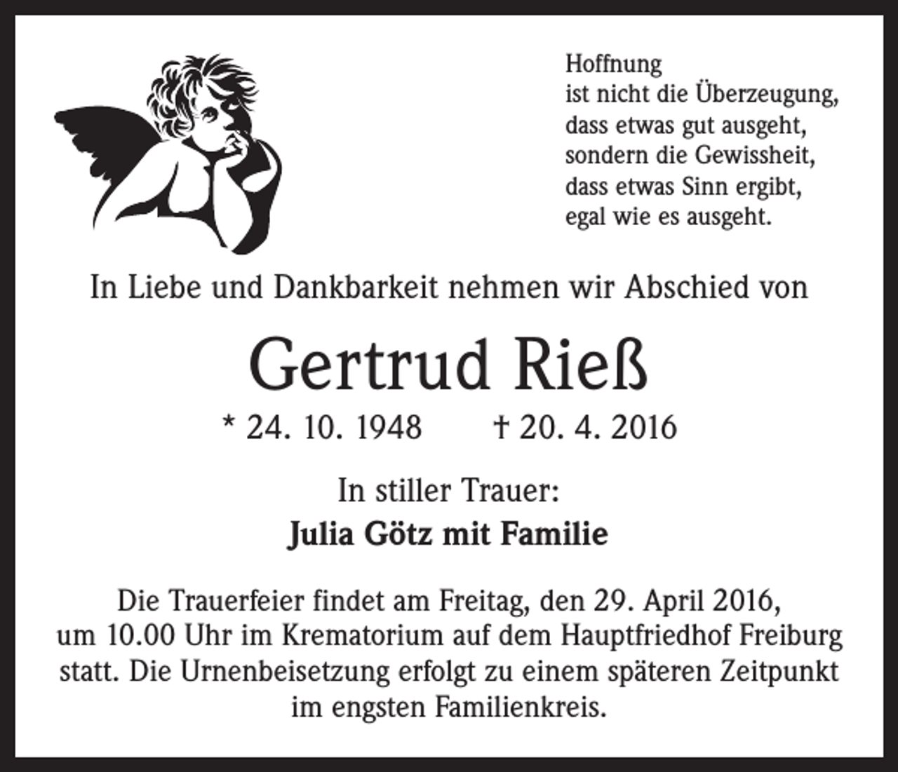 <p>Hoffnung<br />ist nicht die Überzeugung,<br />dass etwas gut ausgeht,<br />sondern die Gewissheit,<br />dass etwas Sinn ergibt,<br />egal wie es ausgeht.</p><p>In Liebe und Dankbarkeit nehmen wir Abschied von</p><p>Gertrud Rieß</p><p>* 24. 10. 1948 † 20. 4. 2016<br />In stiller Trauer:<br />Julia Götz mit Familie<br />Die Trauerfeier findet am Freitag, den 29. April 2016,<br />um 10.00 Uhr im Krematorium auf dem Hauptfriedhof Freiburg<br />statt. Die Urnenbeisetzung erfolgt zu einem ­späteren Zeitpunkt<br />im engsten Familienkreis.</p>