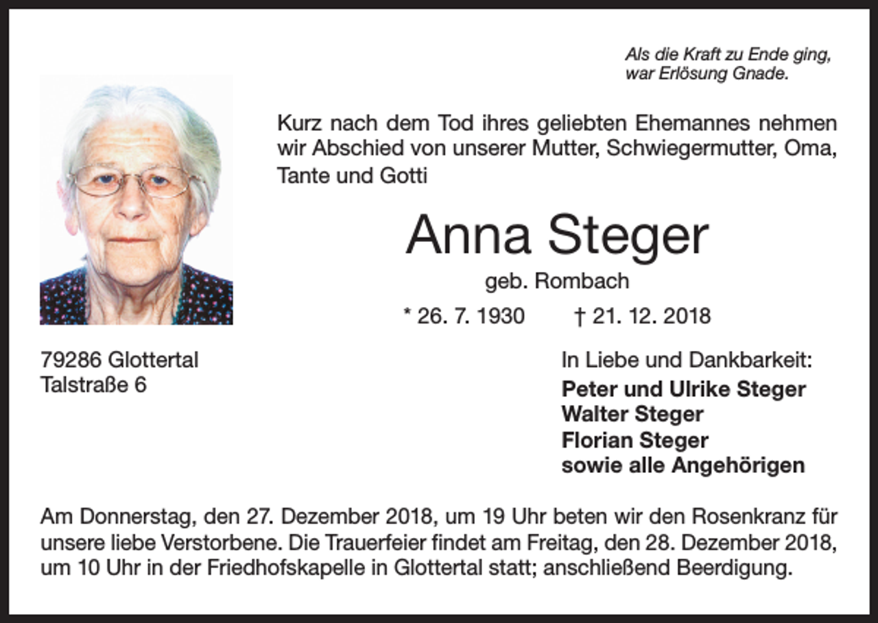 <p>Als die Kraft zu Ende ging,<br />war Erlösung Gnade.</p><p>Kurz nach dem Tod ihres geliebten Ehemannes nehmen<br />wir Abschied von unserer Mutter, Schwiegermutter, Oma,<br />Tante und Gotti</p><p>Anna Steger<br />geb. Rombach<br />* 26. 7. 1930<br />79286 Glottertal<br />Talstraße 6</p><p>† 21. 12. 2018<br />In Liebe und Dankbarkeit:<br />Peter und Ulrike Steger<br />Walter Steger<br />Florian Steger<br />sowie alle Angehörigen</p><p>Am Donnerstag, den 27. Dezember 2018, um 19 Uhr beten wir den Rosenkranz für<br />unsere liebe Verstorbene. Die Trauerfeier findet am Freitag, den 28. Dezember 2018,<br />um 10 Uhr in der Friedhofskapelle in Glottertal statt; anschließend Beerdigung.</p>