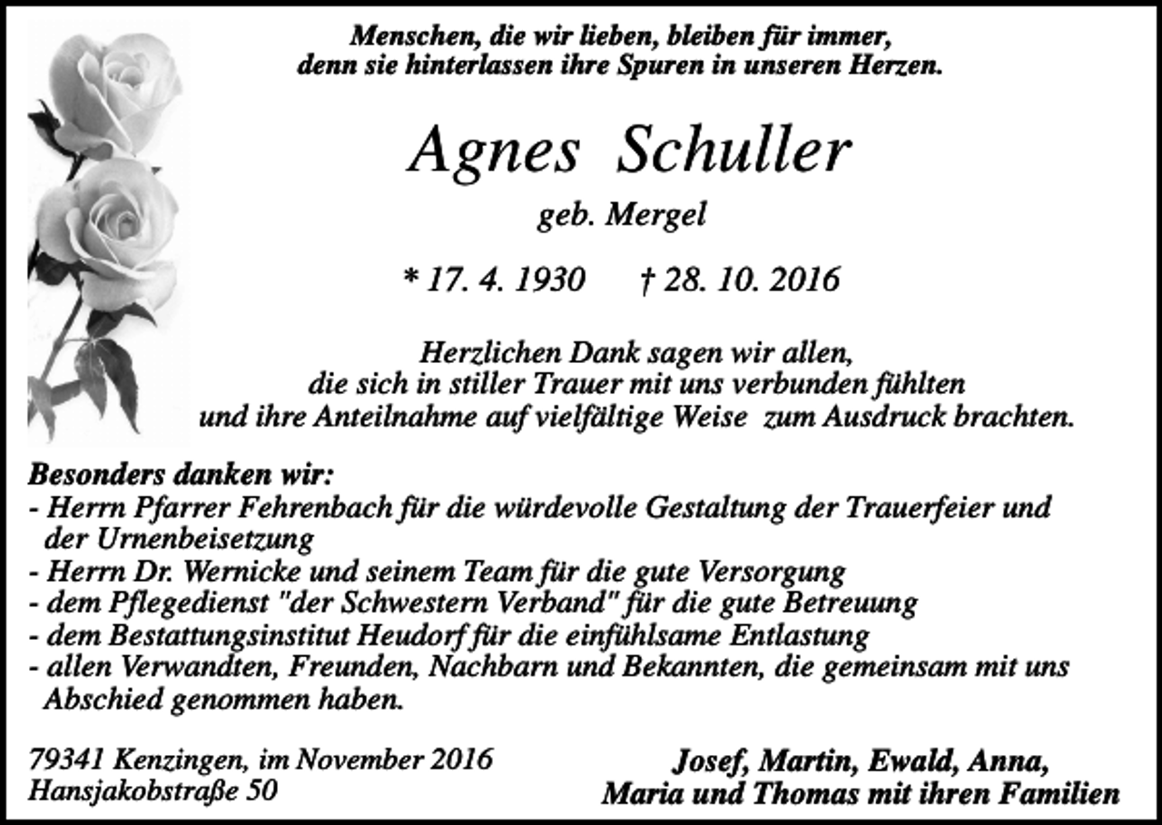<p>Menschen, die wir lieben, bleiben für immer,<br />denn sie hinterlassen ihre Spuren in unseren Herzen.</p><p>Agnes Schuller<br />geb. Mergel<br />* 17. 4. 1930</p><p>† 28. 10. 2016</p><p>Herzlichen Dank sagen wir allen,<br />die sich in stiller Trauer mit uns verbunden fühlten<br />und ihre Anteilnahme auf vielfältige Weise zum Ausdruck brachten.<br />Besonders danken wir:<br />- Herrn Pfarrer Fehrenbach für die würdevolle Gestaltung der Trauerfeier und<br />der Urnenbeisetzung<br />- Herrn Dr. Wernicke und seinem Team für die gute Versorgung<br />- dem Pflegedienst "der Schwestern Verband" für die gute Betreuung<br />- dem Bestattungsinstitut Heudorf für die einfühlsame Entlastung<br />- allen Verwandten, Freunden, Nachbarn und Bekannten, die gemeinsam mit uns<br />Abschied genommen haben.<br />79341 Kenzingen, im November 2016<br />Hansjakobstraße 50</p><p>Josef, Martin, Ewald, Anna,<br />Maria und Thomas mit ihren Familien</p>