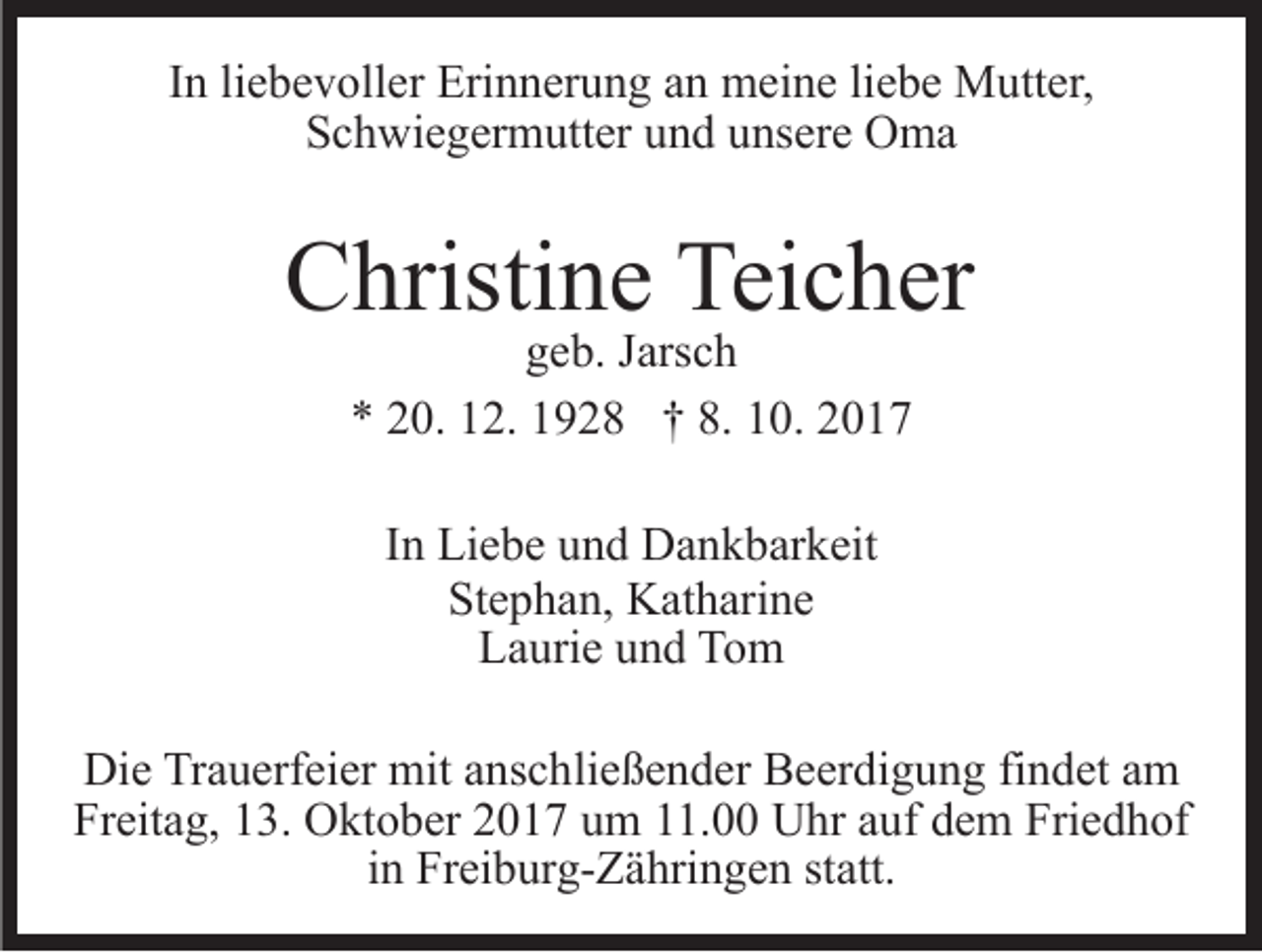 <p>IInn li<br />e b e v oll er Erinnerung<br />Eri n n er u n g an<br />a n meine<br />m ei n e liebe<br />li e b e Mutter,<br />M utt er,<br />liebevoller<br />S c h wi e g er m utt er uund<br />n d uunsere<br />ns er e Oma<br />O ma<br />Schwiegermutter</p><p>CChristine<br />hristi n e Tei<br />Teicher<br />c h er<br />geb.<br />g e b. JJarsch<br />ars c h<br />8. 110.<br />** 220.<br />0. 112.<br />2. 11928<br />9 2 8 †† 8.<br />0. 22<br />IInn Liebe<br />Li e b e und<br />u n d Dankbarkeit<br />D a n k b ar k eit<br />Stephan,<br />St<br />e p h a n, Katharine<br />K at h ari n e<br />LLaurie<br />a uri e uund<br />n d TTom<br />o m<br />Die<br />Di<br />e TrTrauerfeier<br />a u erf ei er mit<br />mit aanschließender<br />ns c h li e ß e n d er Beerdigung<br />B e er di g u n g findet<br />fi n det aamm<br />Freitag,<br />Fr eit a g, 113.<br />3. Oktober<br />O kt o b er 22017<br />0 1 7 um<br />u m 11.00<br />. Uhr<br />U hr auf<br />a uf dem<br />d e m Friedhof<br />Fri e d h of<br />in<br />i n Freiburg-Zähringen<br />Fr ei b ur g- Z ä hri n g e n statt.<br />st att.</p>