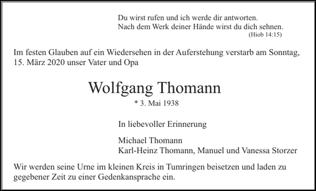 <p>Du wirst rufen und ich werde dir antworten.<br />Nach dem Werk deiner Hände wirst du dich sehnen.<br />(Hiob 14:15)</p><p>Im festen Glauben auf ein Wiedersehen in der Auferstehung verstarb am Sonntag,<br />15. März 2020 unser Vater und Opa</p><p>Wolfgang Thomann<br />* 3. Mai 1938</p><p>In liebevoller Erinnerung<br />Michael Thomann<br />Karl-Heinz Thomann, Manuel und Vanessa Storzer<br />Wir werden seine Urne im kleinen Kreis in Tumringen beisetzen und laden zu<br />gegebener Zeit zu einer Gedenkansprache ein.</p>