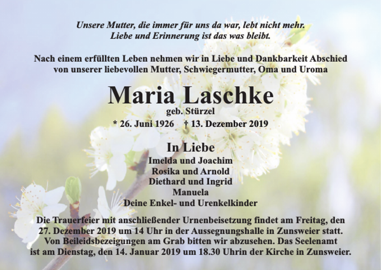<p>Unsere Mutter, die immer für uns da war, lebt nicht mehr.<br />Liebe und Erinnerung ist das was bleibt.<br />Nach einem erfüllten Leben nehmen wir in Liebe und Dankbarkeit Abschied<br />von unserer liebevollen Mutter, Schwiegermutter, Oma und Uroma</p><p>Maria Laschke<br />geb. Stürzel<br />* 26. Juni 1926 † 13. Dezember 2019</p><p>In Liebe</p><p>Imelda und Joachim<br />Rosika und Arnold<br />Diethard und Ingrid<br />Manuela<br />Deine Enkel- und Urenkelkinder<br />Die Trauerfeier mit anschließender Urnenbeisetzung findet am Freitag, den<br />27. Dezember 2019 um 14 Uhr in der Aussegnungshalle in Zunsweier statt.<br />Von Beileidsbezeigungen am Grab bitten wir abzusehen. Das Seelenamt<br />ist am Dienstag, den 14. Januar 2019 um 18.30 Uhrin der Kirche in Zunsweier.</p>