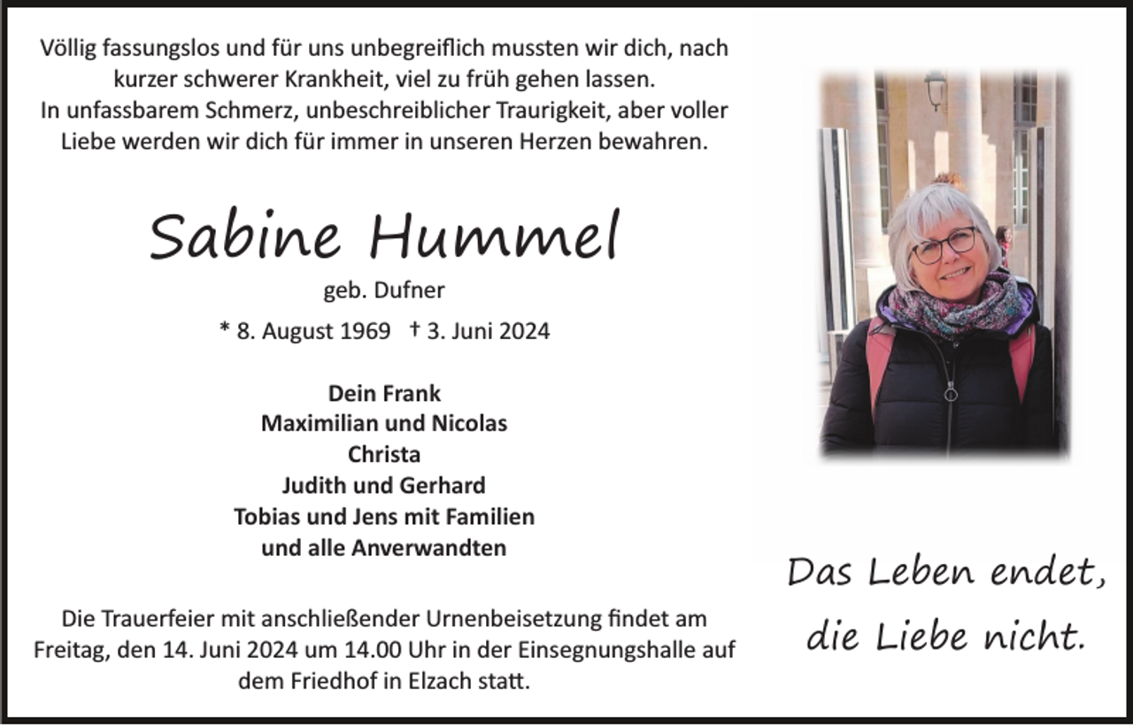 <p>Völlig fassungslos und für uns unbegreiﬂich mussten wir dich, nach<br />kurzer schwerer Krankheit, viel zu früh gehen lassen.<br />In unfassbarem Schmerz, unbeschreiblicher Traurigkeit, aber voller<br />Liebe werden wir dich für immer in unseren Herzen bewahren.</p><p>Sabine Hummel<br />geb. Dufner</p><p>* 8. August 1969 † 3. Juni 2024<br />Dein Frank<br />Maximilian und Nicolas<br />Christa<br />Judith und Gerhard<br />Tobias und Jens mit Familien<br />und alle Anverwandten<br />Die Trauerfeier mit anschließender Urnenbeisetzung ﬁndet am<br />Freitag, den 14. Juni 2024 um 14.00 Uhr in der Einsegnungshalle auf<br />dem Friedhof in Elzach sta�.</p><p>Das Leben endet,<br />die Liebe nicht.</p>