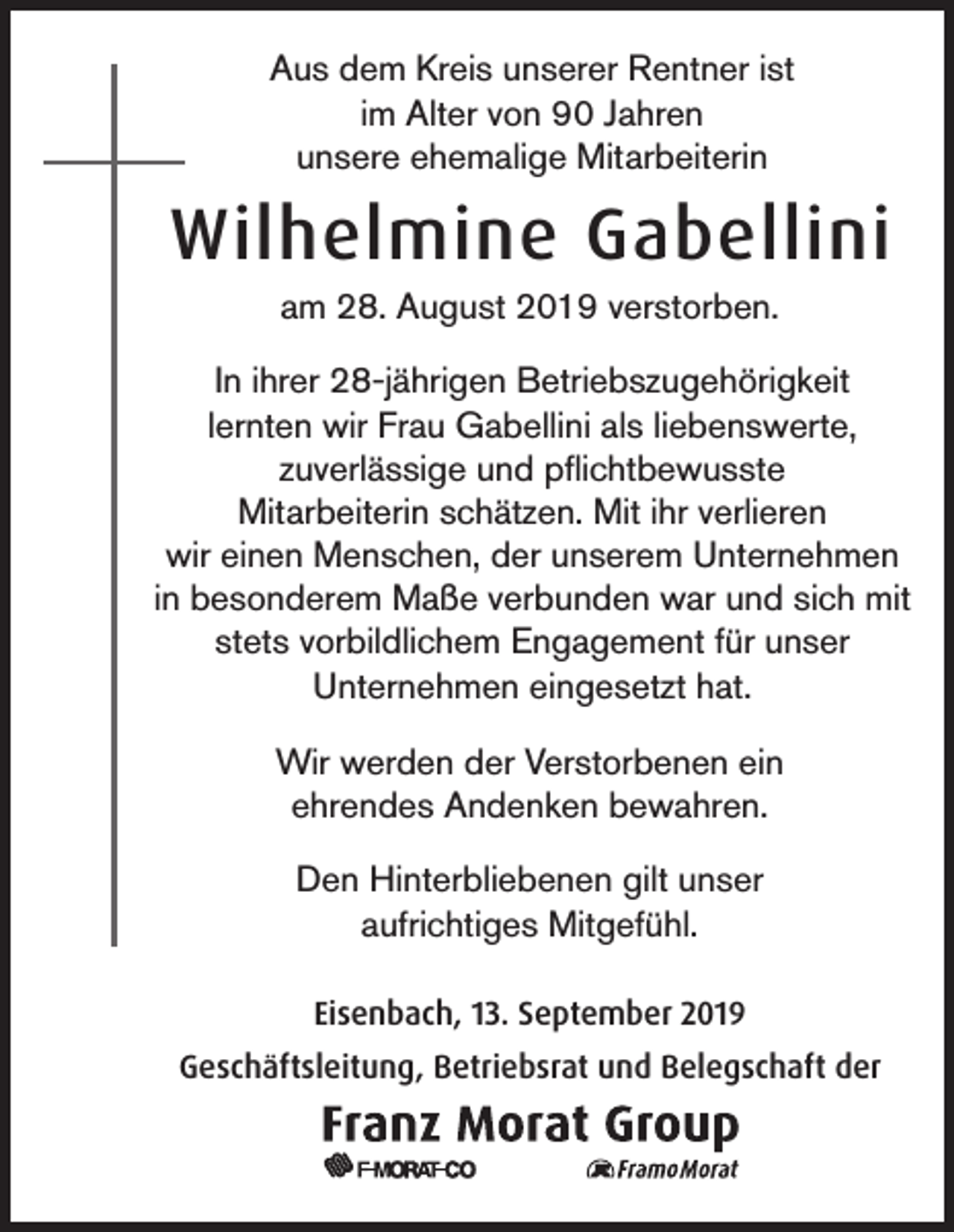 <p>Aus dem Kreis unserer Rentner ist<br />im Alter von 90 Jahren<br />unsere ehemalige Mitarbeiterin</p><p>Wilhelmine Gabellini<br />am 28. August 2019 verstorben.<br />In ihrer 28-jährigen Betriebszugehörigkeit<br />lernten wir Frau Gabellini als liebenswerte,<br />zuverlässige und pflichtbewusste<br />Mitarbeiterin schätzen. Mit ihr verlieren<br />wir einen Menschen, der unserem Unternehmen<br />in besonderem Maße verbunden war und sich mit<br />stets vorbildlichem Engagement für unser<br />Unternehmen eingesetzt hat.<br />Wir werden der Verstorbenen ein<br />ehrendes Andenken bewahren.<br />Den Hinterbliebenen gilt unser<br />aufrichtiges Mitgefühl.<br />Eisenbach, 13. September 2019<br />Geschäftsleitung, Betriebsrat und Belegschaft der</p>