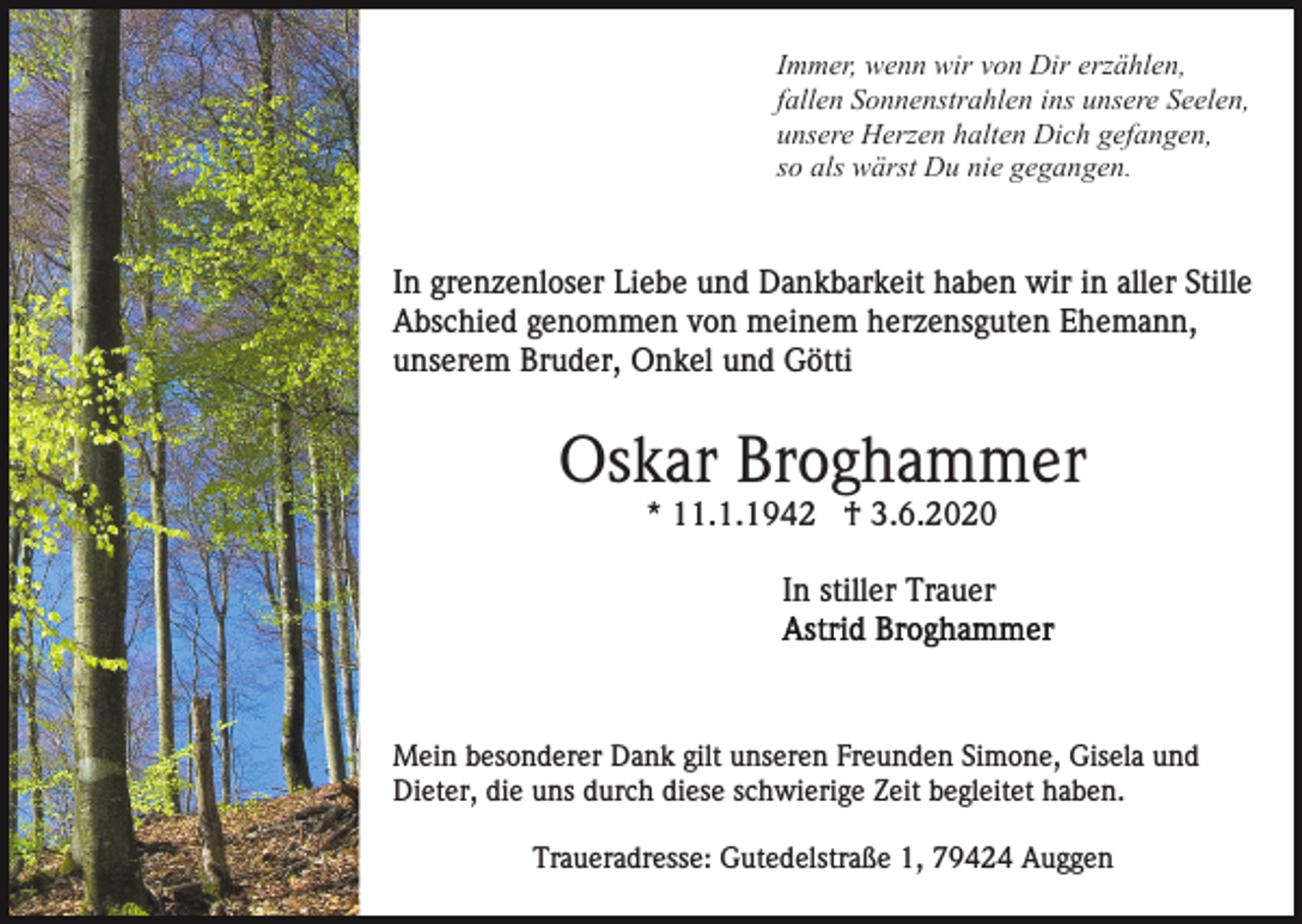 <p>Immer, wenn wir von Dir erzählen,<br />fallen Sonnenstrahlen ins unsere Seelen,<br />unsere Herzen halten Dich gefangen,<br />so als wärst Du nie gegangen.</p><p>In grenzenloser Liebe und Dankbarkeit haben wir in aller Stille<br />Abschied genommen von meinem herzensguten Ehemann,<br />unserem Bruder, Onkel und Götti</p><p>Oskar Broghammer<br />* 11.1.1942 † 3.6.2020<br />In stiller Trauer</p><p>Mein besonderer Dank gilt unseren Freunden Simone, Gisela und<br />Dieter, die uns durch diese schwierige Zeit begleitet haben.<br />Traueradresse: Gutedelstraße 1, 79424 Auggen</p>
