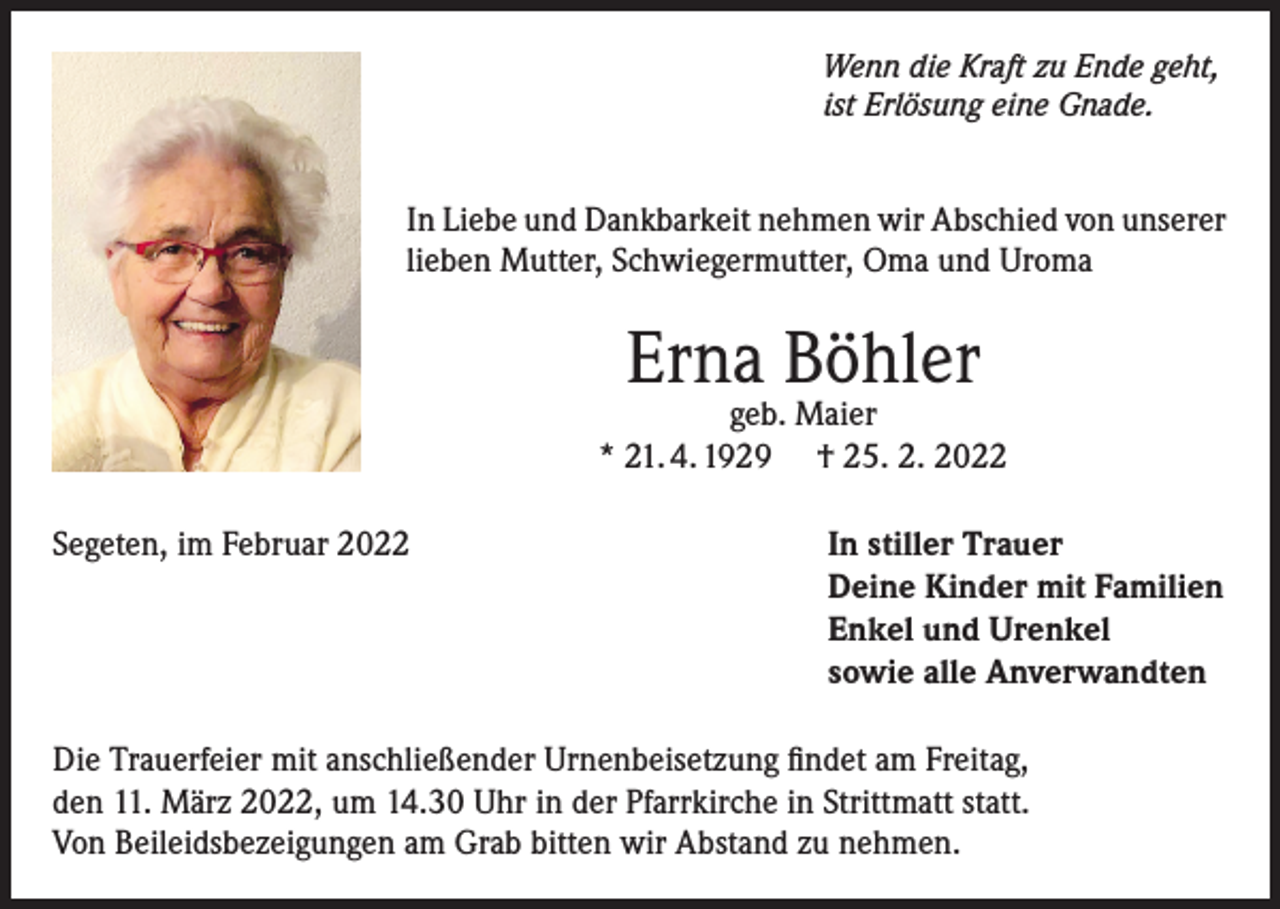 <p>Wenn die Kraft zu Ende geht,<br />ist Erlösung eine Gnade.</p><p>In Liebe und Dankbarkeit nehmen wir Abschied von unserer<br />lieben Mutter, Schwiegermutter, Oma und Uroma</p><p>Erna Böhler</p><p>geb. Maier<br />* 21. 4. 1929 † 25. 2. 2022<br />Segeten, im Februar 2022</p><p>In stiller Trauer<br />Deine Kinder mit Familien<br />Enkel und Urenkel<br />sowie alle Anverwandten</p><p>Die Trauerfeier mit anschließender Urnenbeisetzung findet am Freitag,<br />den 11. März 2022, um 14.30 Uhr in der Pfarrkirche in Strittmatt statt.<br />Von Beileidsbezeigungen am Grab bitten wir Abstand zu nehmen.</p>