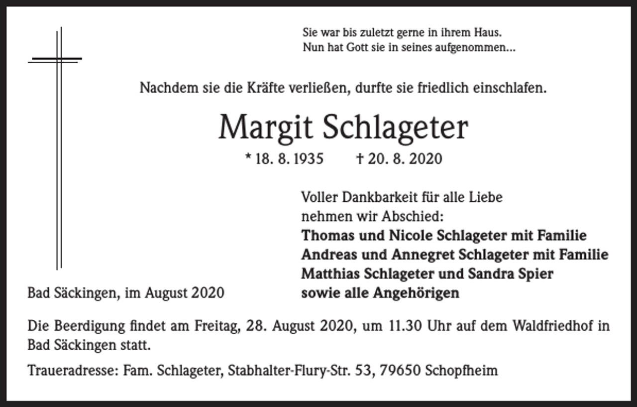 <p>Sie war bis zuletzt gerne in ihrem Haus.<br />Nun hat Gott sie in seines aufgenommen...</p><p>Nachdem sie die Kräfte verließen, durfte sie friedlich einschlafen.</p><p>Margit Schlageter<br />* 18. 8. 1935 † 20. 8. 2020</p><p>Bad Säckingen, im August 2020</p><p>Voller Dankbarkeit für alle Liebe<br />nehmen wir Abschied:<br />Thomas und Nicole Schlageter mit Familie<br />Andreas und Annegret Schlageter mit Familie<br />Matthias Schlageter und Sandra Spier<br />sowie alle Angehörigen</p><p>Die Beerdigung findet am Freitag, 28. August 2020, um 11.30 Uhr auf dem Waldfriedhof in<br />Bad Säckingen statt.<br />Traueradresse: Fam. Schlageter, Stabhalter-Flury-Str. 53, 79650 Schopfheim</p>