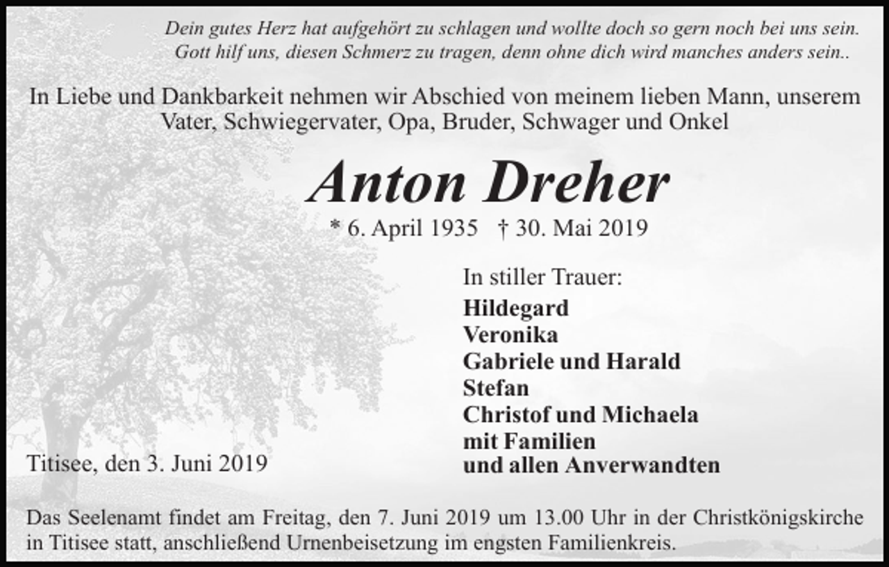 <p>Dein gutes Herz hat aufgehört zu schlagen und wollte doch so gern noch bei uns sein.<br />Gott hilf uns, diesen Schmerz zu tragen, denn ohne dich wird manches anders sein..</p><p>In Liebe und Dankbarkeit nehmen wir Abschied von meinem lieben Mann, unserem<br />Vater, Schwiegervater, Opa, Bruder, Schwager und Onkel</p><p>Anton Dreher<br />* 6. April 1935 † 30. Mai 2019</p><p>Titisee, den 3. Juni 2019</p><p>In stiller Trauer:<br />Hildegard<br />Veronika<br />Gabriele und Harald<br />Stefan<br />Christof und Michaela<br />mit Familien<br />und allen Anverwandten</p><p>Das Seelenamt findet am Freitag, den 7. Juni 2019 um 13.00 Uhr in der Christkönigskirche<br />in Titisee statt, anschließend Urnenbeisetzung im engsten Familienkreis.</p>