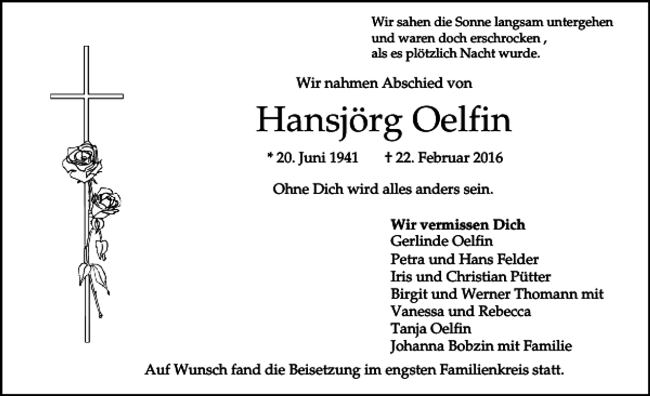 <p>Wir sahen die Sonne langsam untergehen<br />und waren doch erschrocken ,<br />als es plötzlich Nacht wurde.</p><p>Wir nahmen Abschied von</p><p>Hansjörg Oelfin<br />* 20. Juni 1941</p><p>† 22. Februar 2016</p><p>Ohne Dich wird alles anders sein.<br />Wir vermissen Dich<br />Gerlinde Oelfin<br />Petra und Hans Felder<br />Iris und Christian Pütter<br />Birgit und Werner Thomann mit<br />Vanessa und Rebecca<br />Tanja Oelfin<br />Johanna Bobzin mit Familie<br />Auf Wunsch fand die Beisetzung im engsten Familienkreis statt.</p>