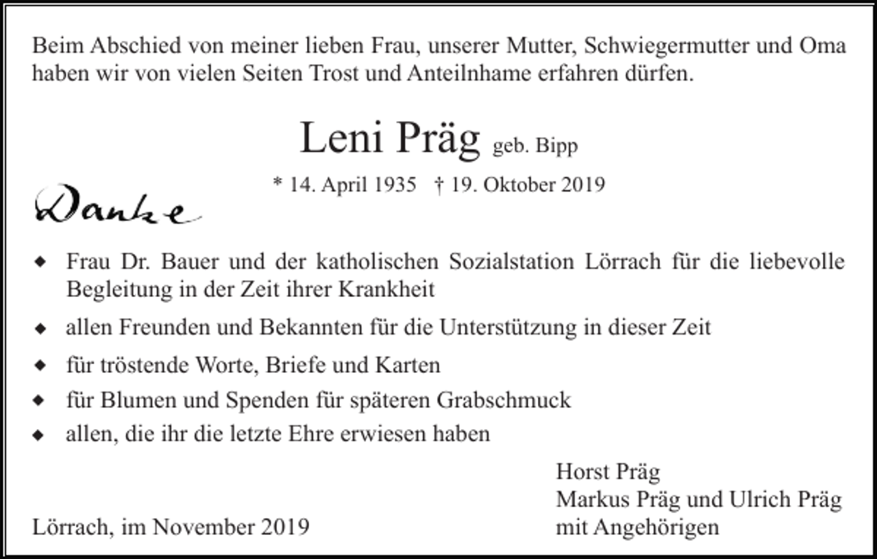 <p>Beim Abschied von meiner lieben Frau, unserer Mutter, Schwiegermutter und Oma<br />haben wir von vielen Seiten Trost und Anteilnhame erfahren dürfen.</p><p>Leni Präg geb. Bipp<br />* 14. April 1935 † 19. Oktober 2019</p><p>w Frau Dr. Bauer und der katholischen Sozialstation Lörrach für die liebevolle<br />Begleitung in der Zeit ihrer Krankheit</p><p>w<br />w<br />w<br />w</p><p>allen Freunden und Bekannten für die Unterstützung in dieser Zeit<br />für tröstende Worte, Briefe und Karten<br />für Blumen und Spenden für späteren Grabschmuck<br />allen, die ihr die letzte Ehre erwiesen haben</p><p>Lörrach, im November 2019</p><p>Horst Präg<br />Markus Präg und Ulrich Präg<br />mit Angehörigen</p>