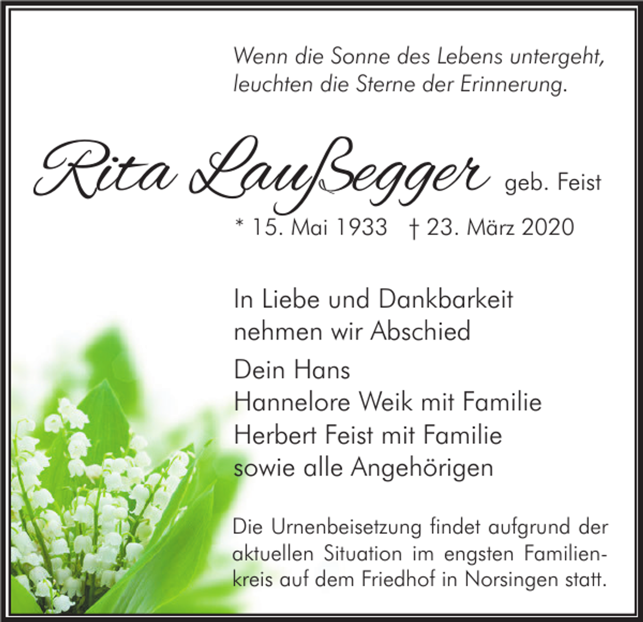 <p>Wenn die Sonne des Lebens untergeht,<br />leuchten die Sterne der Erinnerung.</p><p>Rita Laußegger</p><p>geb. Feist</p><p>* 15. Mai 1933 † 23. März 2020</p><p>In Liebe und Dankbarkeit<br />nehmen wir Abschied<br />Dein Hans<br />Hannelore Weik mit Familie<br />Herbert Feist mit Familie<br />sowie alle Angehörigen<br />Die Urnenbeisetzung findet aufgrund der<br />aktuellen Situation im engsten Familienkreis auf dem Friedhof in Norsingen statt.</p>