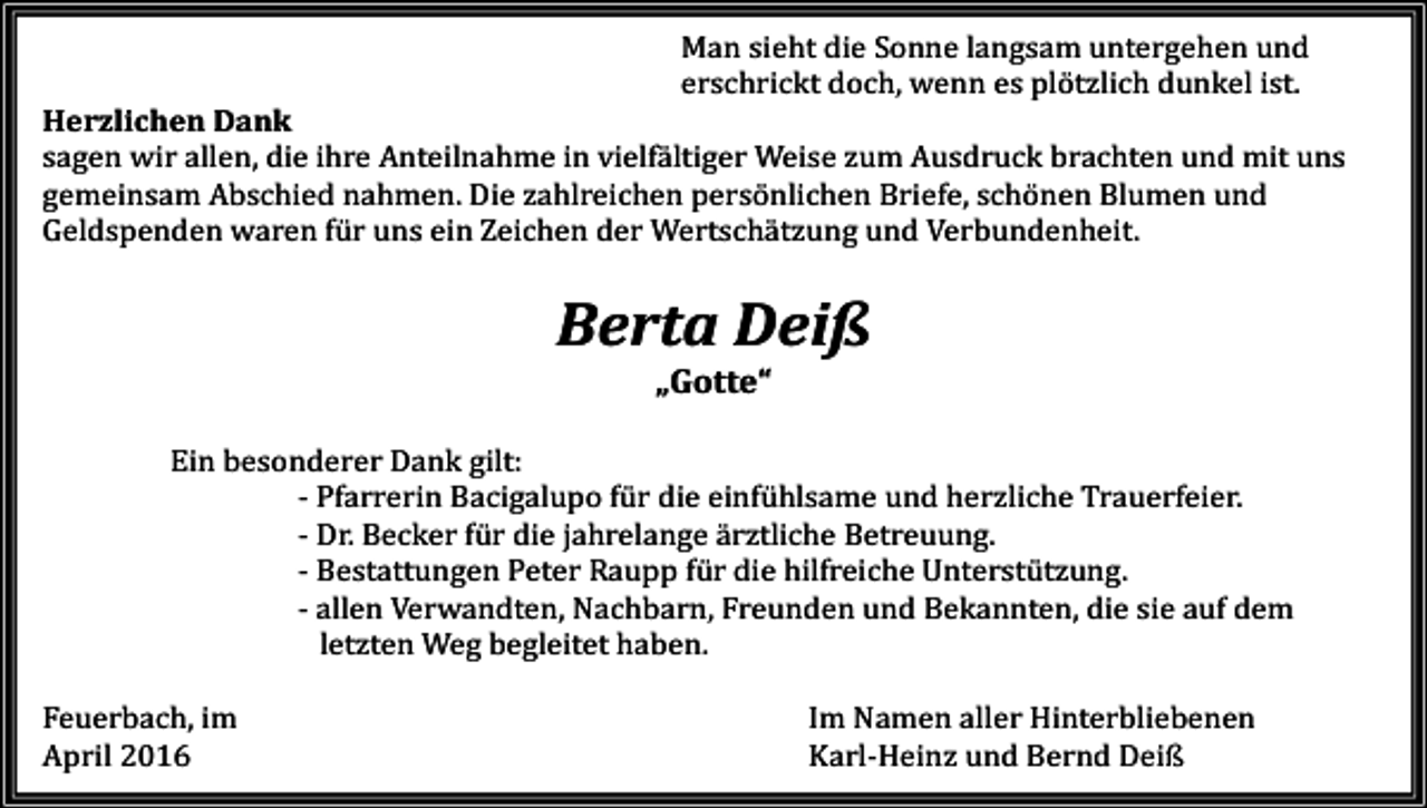<p>Man sieht die Sonne langsam untergehen und<br />erschrickt doch, wenn es plötzlich dunkel ist.</p><p>Herzlichen Dank<br />sagen wir allen, die ihre Anteilnahme in vielfältiger Weise zum Ausdruck brachten und mit uns<br />gemeinsam Abschied nahmen. Die zahlreichen persönlichen Briefe, schönen Blumen und<br />Geldspenden waren für uns ein Zeichen der Wertschätzung und Verbundenheit.</p><p>Berta Deiß<br />„Gotte“</p><p>Ein besonderer Dank gilt:<br />- Pfarrerin Bacigalupo für die einfühlsame und herzliche Trauerfeier.<br />- Dr. Becker für die jahrelange ärztliche Betreuung.<br />- Bestattungen Peter Raupp für die hilfreiche Unterstützung.<br />- allen Verwandten, Nachbarn, Freunden und Bekannten, die sie auf dem<br />letzten Weg begleitet haben.</p><p>Feuerbach, im<br />April 2016</p><p>Im Namen aller Hinterbliebenen<br />Karl-Heinz und Bernd Deiß</p>