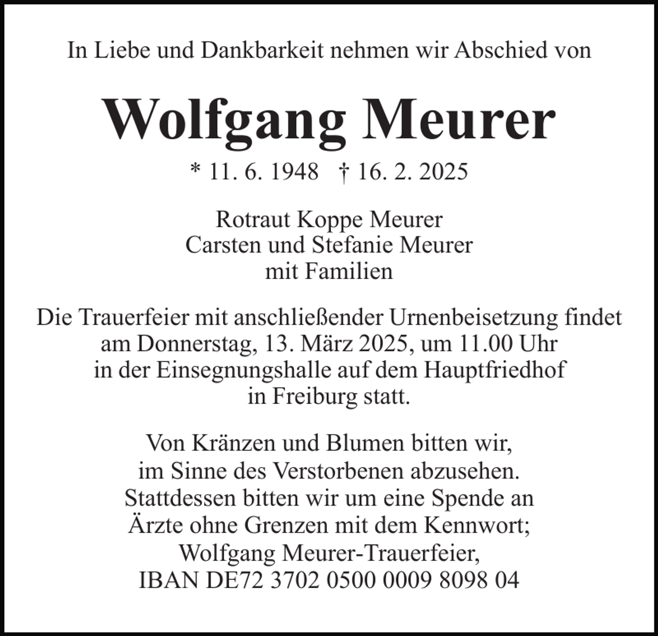 <p>In Liebe und Dankbarkeit nehmen wir Abschied von</p><p>Wolfgang Meurer<br />* 11. 6. 1948 † 16. 2. 2025<br />Rotraut Koppe Meurer<br />Carsten und Stefanie Meurer<br />mit Familien<br />Die Trauerfeier mit anschließender Urnenbeisetzung findet<br />am Donnerstag, 13. März 2025, um 11.00 Uhr<br />in der Einsegnungshalle auf dem Hauptfriedhof<br />in Freiburg statt.<br />Von Kränzen und Blumen bitten wir,<br />im Sinne des Verstorbenen abzusehen.<br />Stattdessen bitten wir um eine Spende an<br />Ärzte ohne Grenzen mit dem Kennwort;<br />Wolfgang Meurer-Trauerfeier,<br />IBAN DE72 3702 0509 8098 04</p>