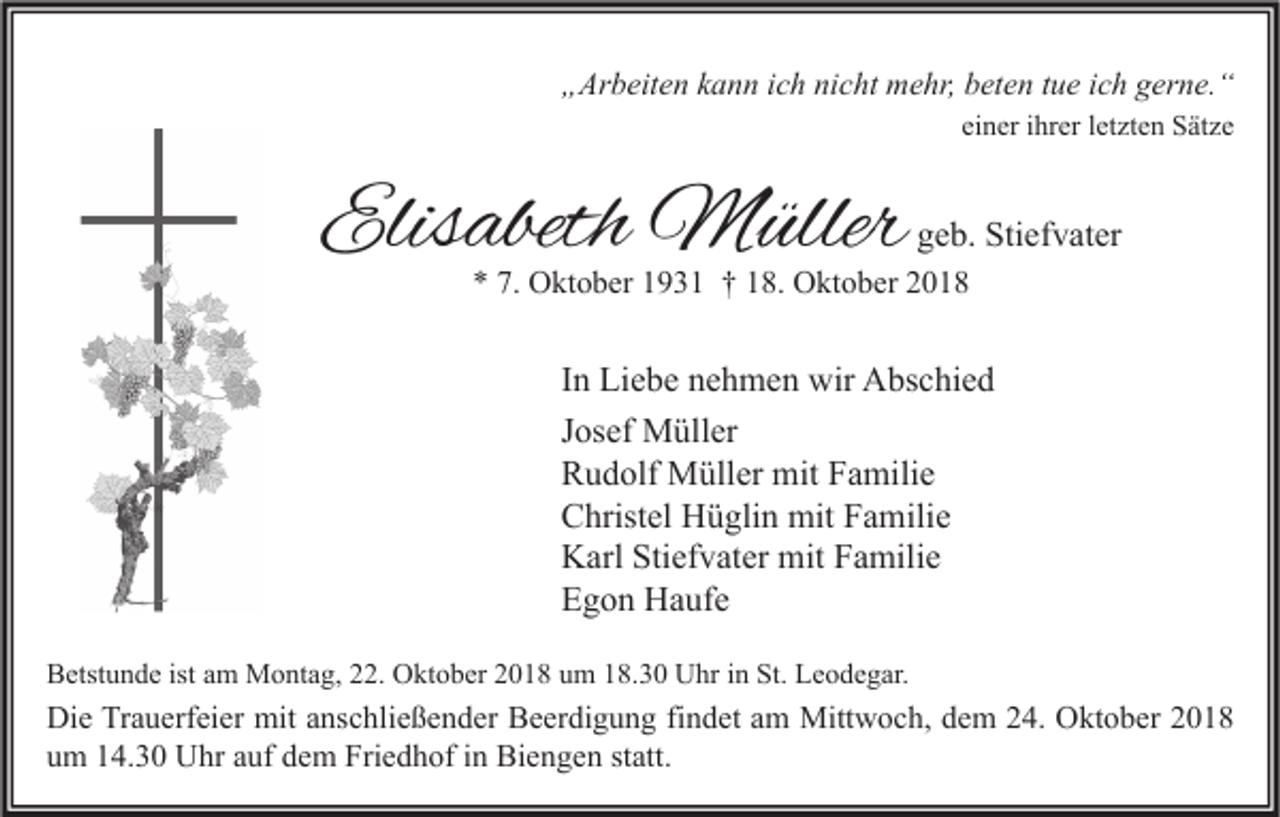 <p>„Arbeiten kann ich nicht mehr, beten tue ich gerne.“<br />einer ihrer letzten Sätze</p><p>Elisabeth Müller</p><p>geb. Stiefvater</p><p>* 7. Oktober 1931 † 18. Oktober 2018</p><p>In Liebe nehmen wir Abschied<br />Josef Müller<br />Rudolf Müller mit Familie<br />Christel Hüglin mit Familie<br />Karl Stiefvater mit Familie<br />Egon Haufe<br />Betstunde ist am Montag, 22. Oktober 2018 um 18.30 Uhr in St. Leodegar.</p><p>Die Trauerfeier mit anschließender Beerdigung findet am Mittwoch, dem 24. Oktober 2018<br />um 14.30 Uhr auf dem Friedhof in Biengen statt.</p>