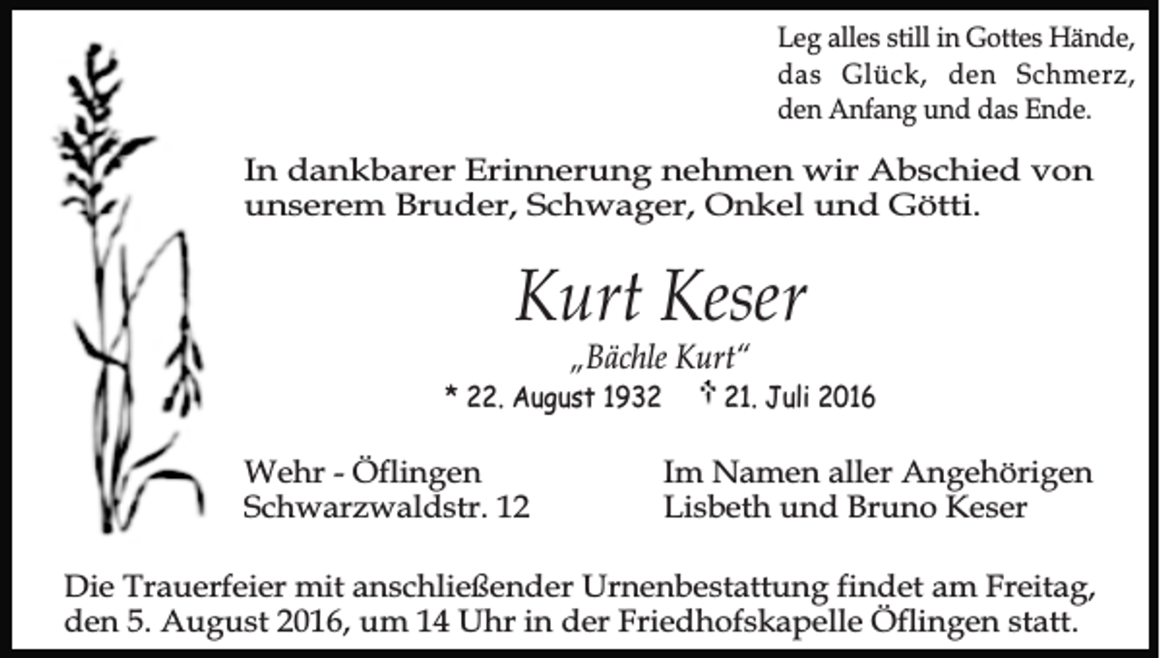 <p>Leg alles still in Gottes Hände,<br />das Glück, den Schmerz,<br />den Anfang und das Ende.</p><p>In dankbarer Erinnerung nehmen wir Abschied von<br />unserem Bruder, Schwager, Onkel und Götti.</p><p>Kurt Keser<br />„Bächle Kurt“</p><p>* 22. August 1932</p><p>Wehr - Öflingen<br />Schwarzwaldstr. 11. Juli 2016</p><p>Im Namen aller Angehörigen<br />Lisbeth und Bruno Keser</p><p>Die Trauerfeier mit anschließender Urnenbestattung findet am Freitag,<br />den 5. August 2016, um 14 Uhr in der Friedhofskapelle Öflingen statt.</p>