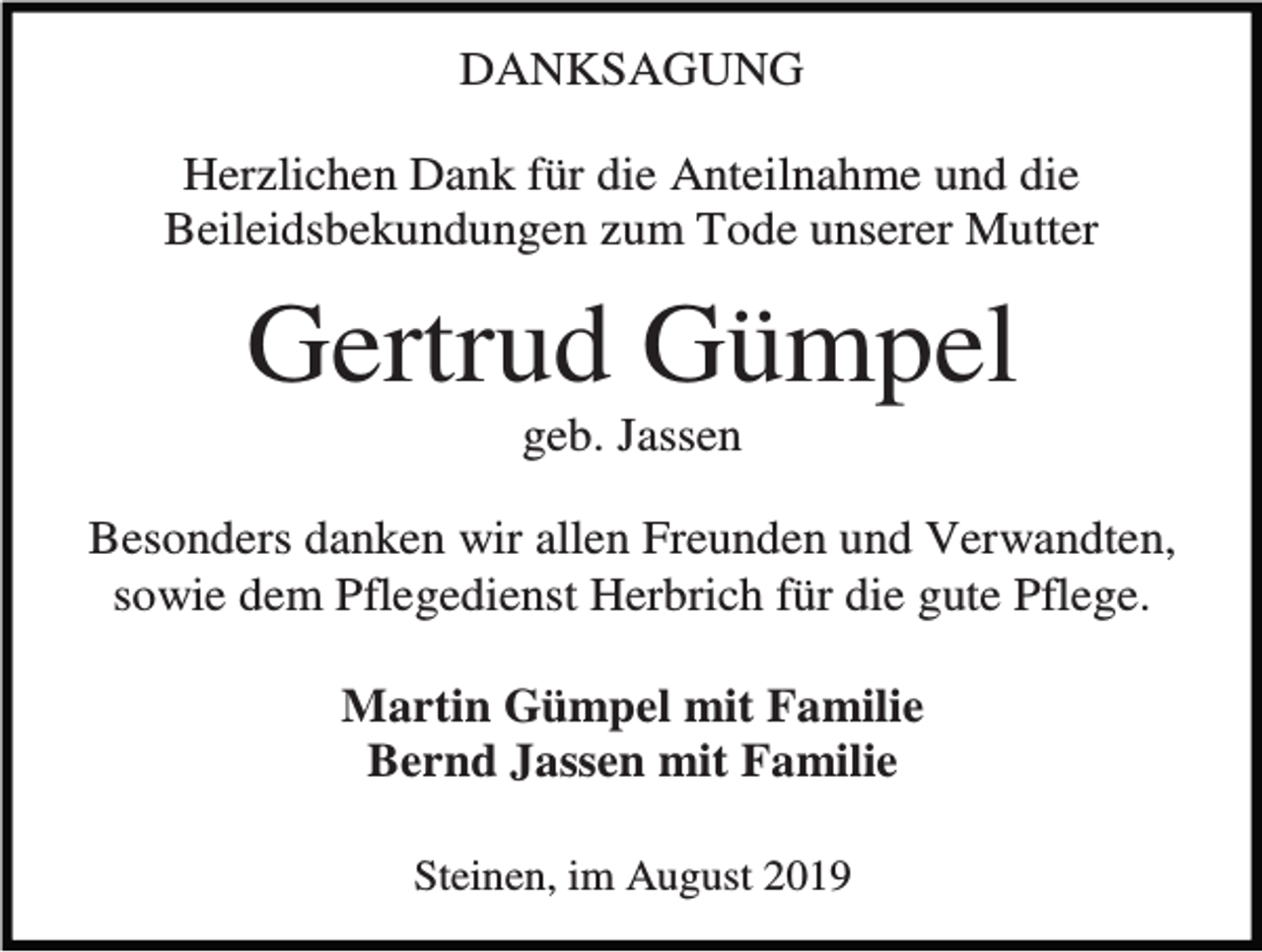<p>DANKSAGUNG<br />Herzlichen Dank für die Anteilnahme und die<br />Beileidsbekundungen zum Tode unserer Mutter</p><p>Gertrud Gümpel<br />geb. Jassen<br />Besonders danken wir allen Freunden und Verwandten,<br />sowie dem Pflegedienst Herbrich für die gute Pflege.<br />Martin Gümpel mit Familie<br />Bernd Jassen mit Familie<br />Steinen, im August 2019</p>