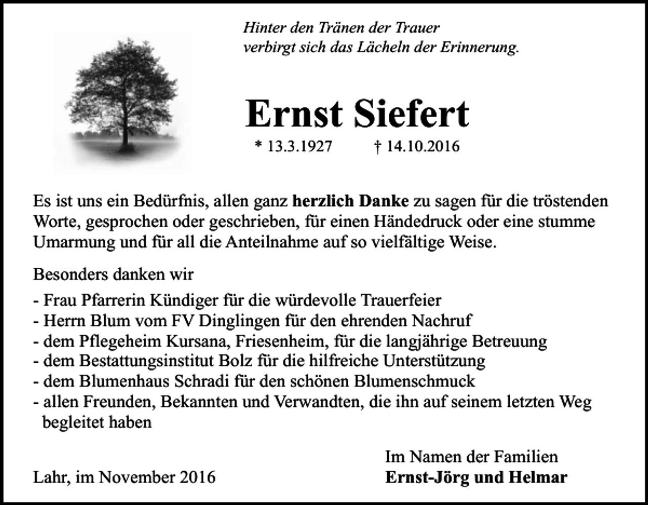 <p>Hinter den Tränen der Trauer<br />verbirgt sich das Lächeln der Erinnerung.</p><p>Ernst Siefert<br />* 13.3.1927</p><p>† 14.10.2016</p><p>Es ist uns ein Bedürfnis, allen ganz herzlich Danke zu sagen für die tröstenden<br />Worte, gesprochen oder geschrieben, für einen Händedruck oder eine stumme<br />Umarmung und für all die Anteilnahme auf so vielfältige Weise.<br />Besonders danken wir<br />- Frau Pfarrerin Kündiger für die würdevolle Trauerfeier<br />- Herrn Blum vom FV Dinglingen für den ehrenden Nachruf<br />- dem Pflegeheim Kursana, Friesenheim, für die langjährige Betreuung<br />- dem Bestattungsinstitut Bolz für die hilfreiche Unterstützung<br />- dem Blumenhaus Schradi für den schönen Blumenschmuck<br />- allen Freunden, Bekannten und Verwandten, die ihn auf seinem letzten Weg<br />begleitet haben<br />Lahr, im November 2016</p><p>Im Namen der Familien<br />Ernst-Jörg und Helmar</p>