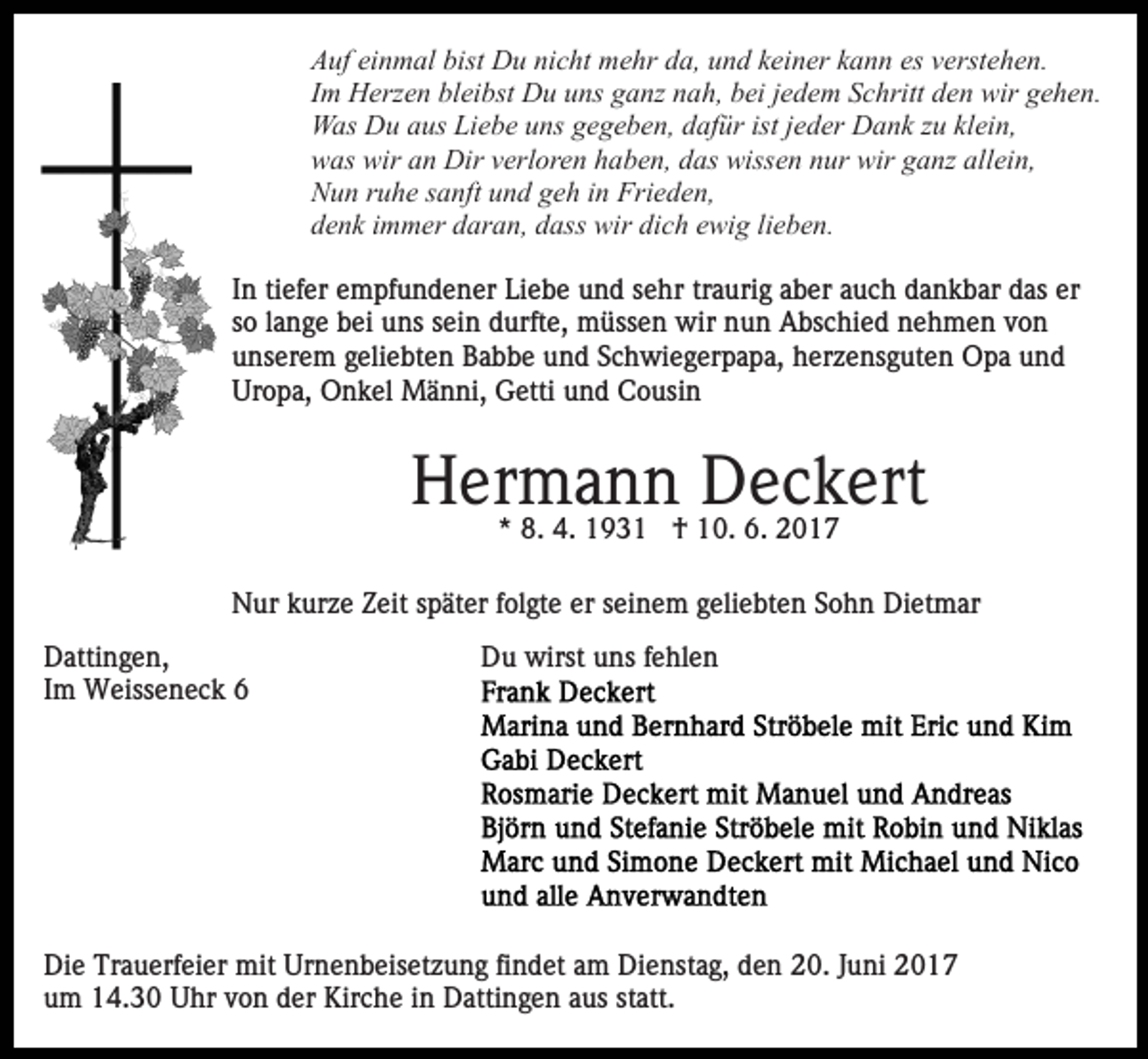<p>Auf einmal bist Du nicht mehr da, und keiner kann es verstehen.<br />Im Herzen bleibst Du uns ganz nah, bei jedem Schritt den wir gehen.<br />Was Du aus Liebe uns gegeben, dafür ist jeder Dank zu klein,<br />was wir an Dir verloren haben, das wissen nur wir ganz allein,<br />Nun ruhe sanft und geh in Frieden,<br />denk immer daran, dass wir dich ewig lieben.<br />In tiefer empfundener Liebe und sehr traurig aber auch dankbar das er<br />so lange bei uns sein durfte, müssen wir nun Abschied nehmen von<br />unserem geliebten Babbe und Schwiegerpapa, herzensguten Opa und<br />Uropa, Onkel Männi, Getti und Cousin</p><p>Hermann Deckert<br />* 8. 4. 1931 † 10. 6. 2017<br />Nur kurze Zeit später folgte er seinem geliebten Sohn Dietmar<br />Dattingen,<br />Im Weisseneck 6</p><p>Du wirst uns fehlen</p><p>Die Trauerfeier mit Urnenbeisetzung findet am Dienstag, den 20. Juni 2017<br />um 14.30 Uhr von der Kirche in Dattingen aus statt.</p>