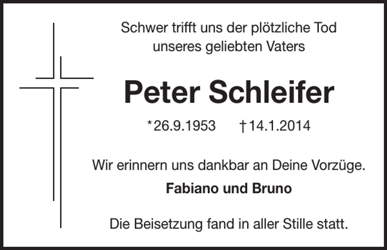 <p>Schwer trifft uns der plötzliche Tod<br />unseres geliebten Vaters</p><p>Peter Schleifer<br />* 26.9.1953</p><p>† 14.1.2014</p><p>Wir erinnern uns dankbar an Deine Vorzüge.<br />Fabiano und Bruno<br />Die Beisetzung fand in aller Stille statt.</p>