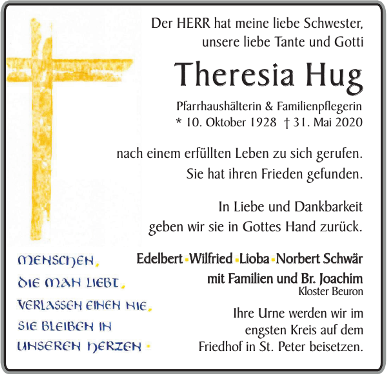 <p>Der HERR hat meine liebe Schwester,<br />unsere liebe Tante und Gotti</p><p>Theresia Hug<br />Pfarrhaushälterin &amp; Familienpflegerin<br />* 10. Oktober 1928 † 31. Mai 2020</p><p>nach einem erfüllten Leben zu sich gerufen.<br />Sie hat ihren Frieden gefunden.<br />In Liebe und Dankbarkeit<br />geben wir sie in Gottes Hand zurück.<br />Edelbert Wilfried Lioba Norbert Schwär<br />mit Familien und Br. Joachim</p><p>Kloster Beuron</p><p>Ihre Urne werden wir im<br />engsten Kreis auf dem<br />Friedhof in St. Peter beisetzen.</p>