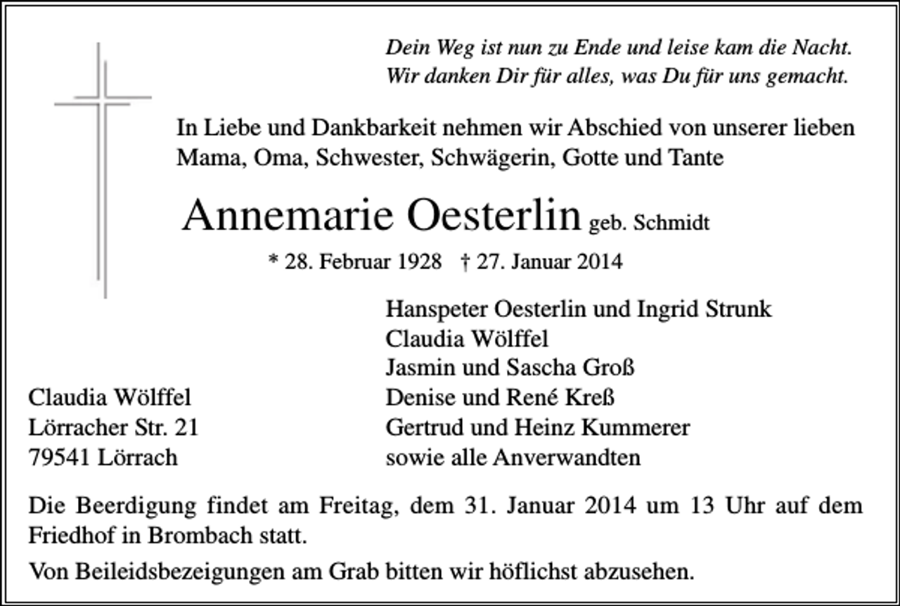 <p>Dein Weg ist nun zu Ende und leise kam die Nacht.<br />Wir danken Dir für alles, was Du für uns gemacht.</p><p>In Liebe und Dankbarkeit nehmen wir Abschied von unserer lieben<br />Mama, Oma, Schwester, Schwägerin, Gotte und Tante</p><p>Annemarie Oesterlin geb. Schmidt<br />* 28. Februar 1928 † 27. Januar 2014</p><p>Claudia Wölffel<br />Lörracher Str. 21<br />79541 Lörrach</p><p>Hanspeter Oesterlin und Ingrid Strunk<br />Claudia Wölffel<br />Jasmin und Sascha Groß<br />Denise und René Kreß<br />Gertrud und Heinz Kummerer<br />sowie alle Anverwandten</p><p>Die Beerdigung findet am Freitag, dem 31. Januar 2014 um 13 Uhr auf dem<br />Friedhof in Brombach statt.<br />Von Beileidsbezeigungen am Grab bitten wir höflichst abzusehen.</p>