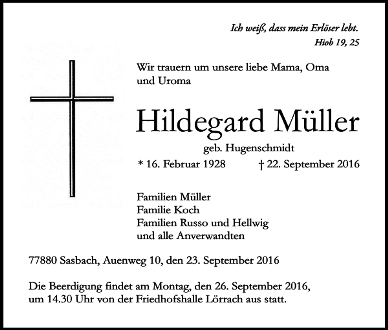 <p>Ich weiß, dass mein Erlöser lebt.<br />Hiob 19, 25</p><p>Wir trauern um unsere liebe Mama, Oma<br />und Uroma</p><p>Hildegard Müller<br />geb. Hugenschmidt<br />* 16. Februar 1928<br />† 22. September 2016<br />Familien Müller<br />Familie Koch<br />Familien Russo und Hellwig<br />und alle Anverwandten<br />77880 Sasbach, Auenweg 10, den 23. September 2016<br />Die Beerdigung findet am Montag, den 26. September 2016,<br />um 14.30 Uhr von der Friedhofshalle Lörrach aus statt.</p>