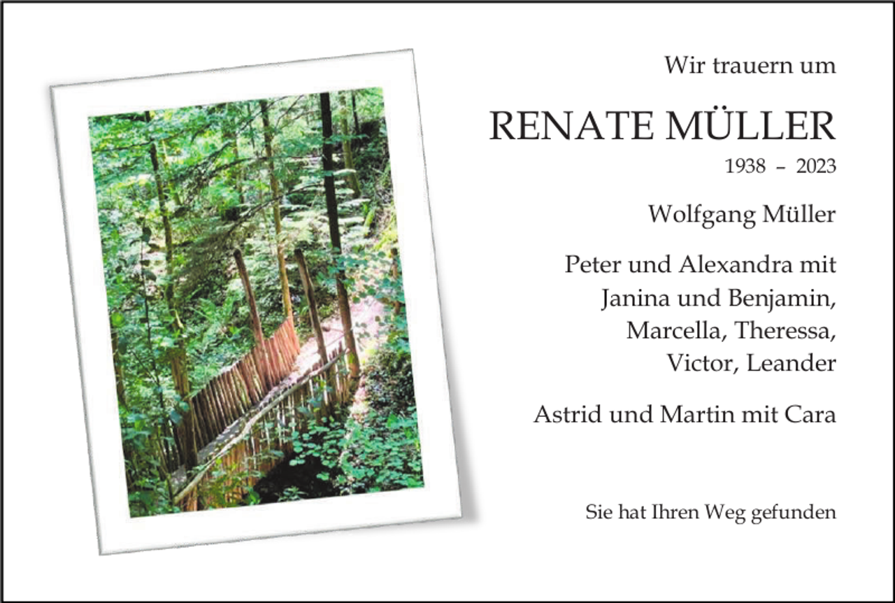 <p>Wir trauern um</p><p>RENATE MÜLLER<br />1938 – 2023</p><p>Wolfgang Müller<br />Peter und Alexandra mit<br />Janina und Benjamin,<br />Marcella, Theressa,<br />Victor, Leander<br />Astrid und Martin mit Cara</p><p>Sie hat Ihren Weg gefunden</p>