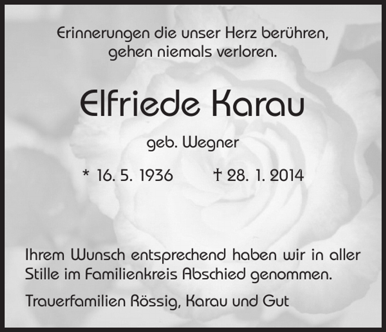 <p>Erinnerungen die unser Herz berühren,<br />gehen niemals verloren.</p><p>Elfriede Karau<br />geb. Wegner<br />* 16. 5. 1936</p><p>† 28. 1. 2014</p><p>Ihrem Wunsch entsprechend haben wir in aller<br />Stille im Familienkreis Abschied genommen.<br />Trauerfamilien Rössig, Karau und Gut</p>