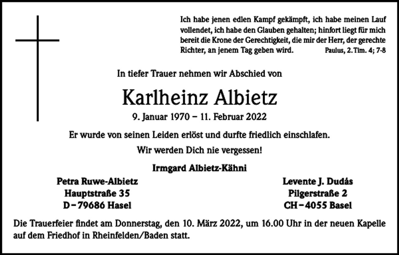 <p>Ich habe jenen edlen Kampf gekämpft, ich habe meinen Lauf<br />vollendet, ich habe den Glauben gehalten; hinfort liegt für mich<br />bereit die Krone der Gerechtigkeit, die mir der Herr, der gerechte<br />Richter, an jenem Tag geben wird.<br />Paulus, 2. Tim. 4; 7-8</p><p>In tiefer Trauer nehmen wir Abschied von</p><p>Karlheinz Albietz<br />9. Januar 1970 – 11. Februar 2022<br />Er wurde von seinen Leiden erlöst und durfte friedlich einschlafen.<br />Wir werden Dich nie vergessen!<br />Irmgard Albietz-Kähni</p><p>Petra Ruwe-Albietz<br />Hauptstraße 35<br />D – 79686 Hasel</p><p>Levente J. Dudás<br />Pilgerstraße 2<br />CH – 4055 Basel</p><p>Die Trauerfeier findet am Donnerstag, den 10. März 2022, um 16.00 Uhr in der neuen Kapelle<br />auf dem Friedhof in Rheinfelden/Baden statt.</p>
