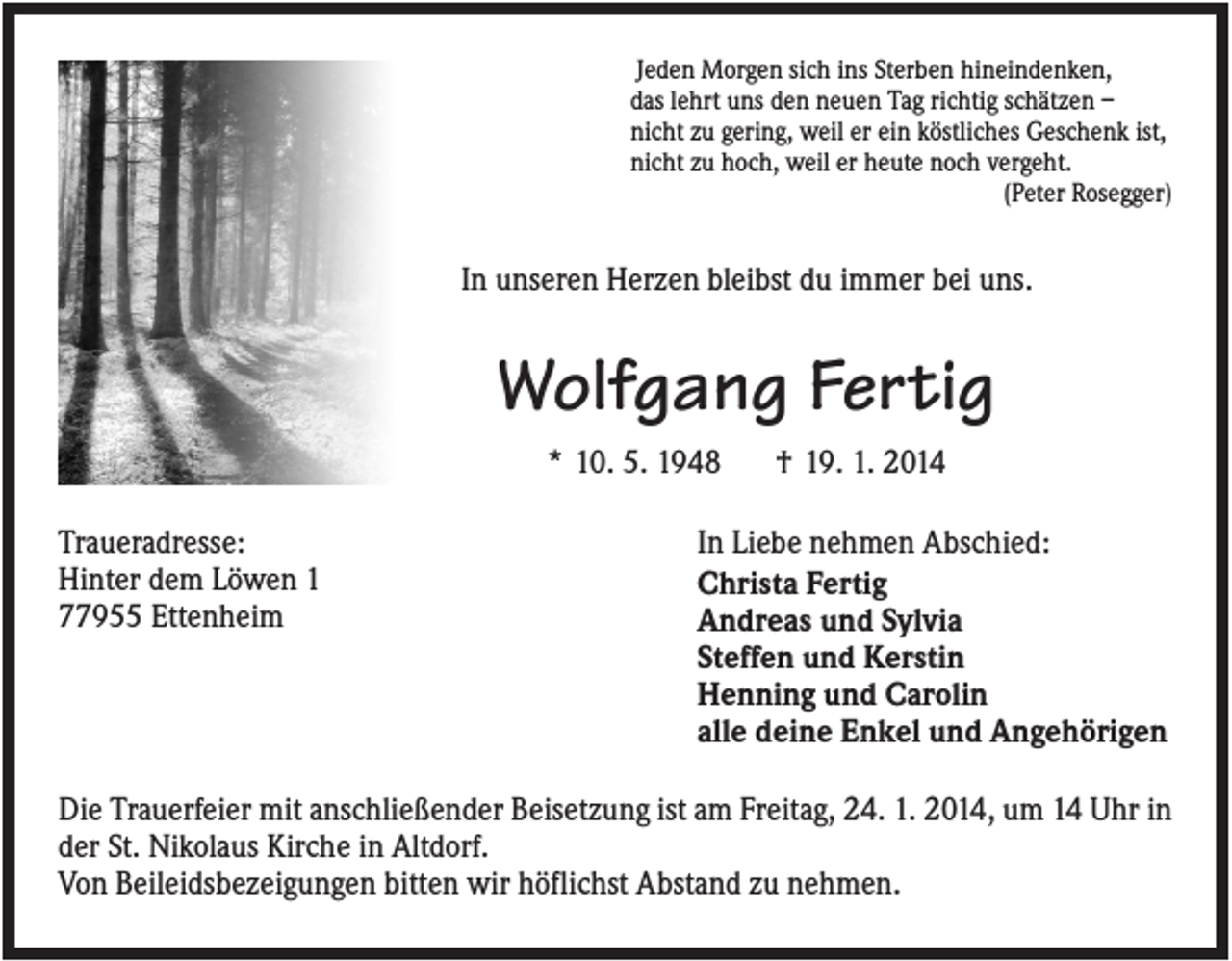 <p>Jeden Morgen sich ins Sterben hineindenken,<br />das lehrt uns den neuen Tag richtig schätzen –<br />nicht zu gering, weil er ein köstliches Geschenk ist,<br />nicht zu hoch, weil er heute noch vergeht.<br />(Peter Rosegger)</p><p>In unseren Herzen bleibst du immer bei uns.</p><p>Wolfgang Fertig<br />* 10. 5. 1948<br />Traueradresse:<br />Hinter dem Löwen 1<br />77955 Ettenheim</p><p>† 19. 1. 2014</p><p>In Liebe nehmen Abschied:<br />Christa Fertig<br />Andreas und Sylvia<br />Steffen und Kerstin<br />Henning und Carolin<br />alle deine Enkel und Angehörigen</p><p>Die Trauerfeier mit anschließender Beisetzung ist am Freitag, 24. 1. 2014, um 14 Uhr in<br />der St. Nikolaus Kirche in Altdorf.<br />Von Beileidsbezeigungen bitten wir höflichst Abstand zu nehmen.</p>