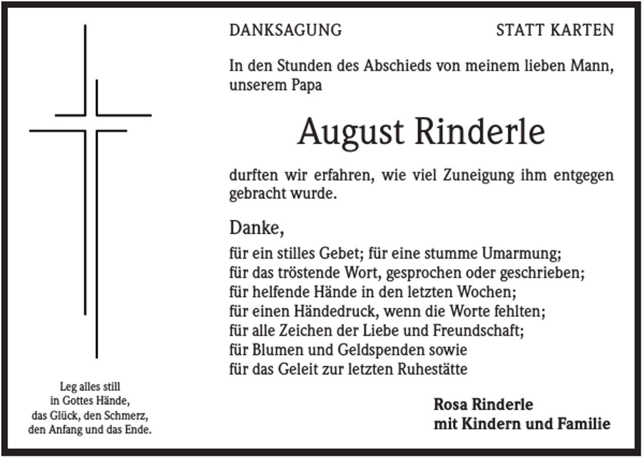 <p>DANKSAGUNG</p><p>STATT KARTEN</p><p>In den Stunden des Abschieds von meinem lieben Mann,<br />unserem Papa</p><p>August Rinderle<br />durften wir erfahren, wie viel Zuneigung ihm entgegen<br />gebracht wurde.</p><p>Danke,<br />für ein stilles Gebet; für eine stumme Umarmung;<br />für das tröstende Wort, gesprochen oder geschrieben;<br />für helfende Hände in den letzten Wochen;<br />für einen Händedruck, wenn die Worte fehlten;<br />für alle Zeichen der Liebe und Freundschaft;<br />für Blumen und Geldspenden sowie<br />für das Geleit zur letzten Ruhestätte<br />Leg alles still<br />in Gottes Hände,<br />das Glück, den Schmerz,<br />den Anfang und das Ende.</p><p>Rosa Rinderle<br />mit Kindern und Familie</p>
