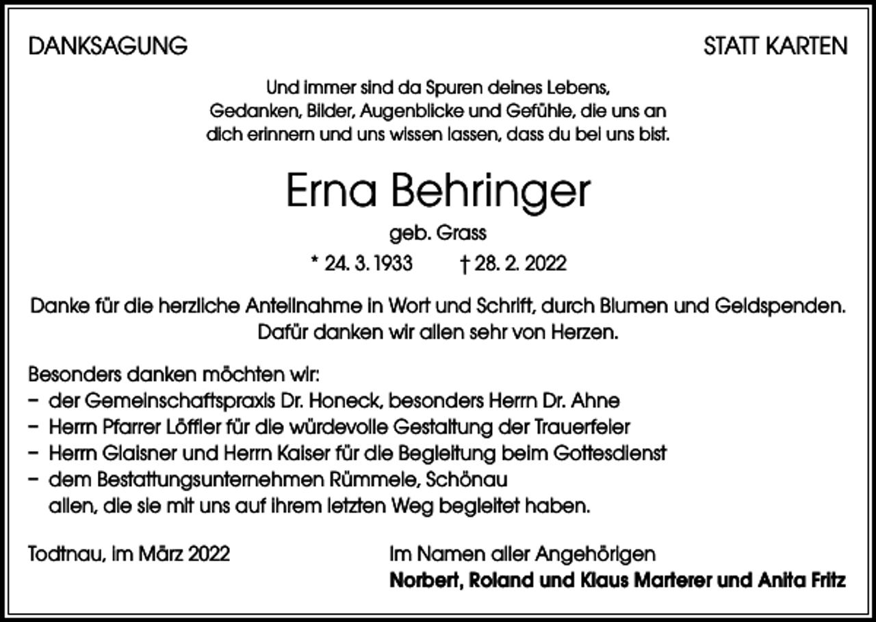 <p>DANKSAGUNG</p><p>STATT KARTEN<br />Und immer sind da Spuren deines Lebens,<br />Gedanken, Bilder, Augenblicke und Gefühle, die uns an<br />dich erinnern und uns wissen lassen, dass du bei uns bist.</p><p>Erna Behringer<br />geb. Grass<br />* 24. 3. 1933 † 28. 2. 2022<br />Danke für die herzliche Anteilnahme in Wort und Schrift, durch Blumen und Geldspenden.<br />Dafür danken wir allen sehr von Herzen.<br />Besonders danken möchten wir:<br />– der Gemeinschaftspraxis Dr. Honeck, besonders Herrn Dr. Ahne<br />– Herrn Pfarrer Löffler für die würdevolle Gestaltung der Trauerfeier<br />– Herrn Glaisner und Herrn Kaiser für die Begleitung beim Gottesdienst<br />– dem Bestattungsunternehmen Rümmele, Schönau<br />allen, die sie mit uns auf ihrem letzten Weg begleitet haben.<br />Todtnau, im März 2022 Im Namen aller Angehörigen<br />Norbert, Roland und Klaus Marterer und Anita Fritz</p>