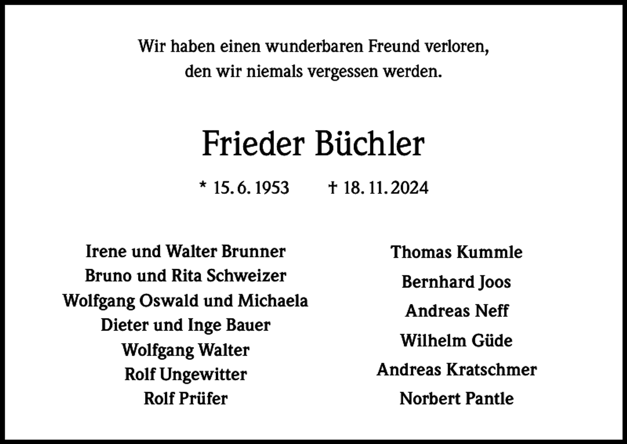 <p>Wir haben einen wunderbaren Freund verloren,<br />den wir niemals vergessen werden.</p><p>Frieder Büchler<br />* 15. 6. 1953 † 18. 11. 2024<br />Irene und Walter<br />Brunner<br />Bruno<br />und<br />Rita</p><p>Schweizer<br />Wolfgang Oswald und Michaela</p><p>Dieter und Inge Bauer</p><p>Wolfgang Walter</p><p>Rolf Ungewitter</p><p>Rolf Prüfer</p><p>Thomas Kummle<br />Bernhard Joos<br />Andreas Neff<br />Wilhelm Güde<br />Andreas Kratschmer<br />Norbert Pantle</p>