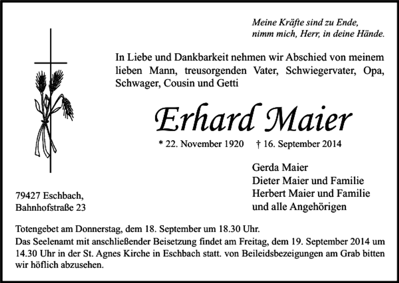 <p>Meine Kräfte sind zu Ende,<br />nimm mich, Herr, in deine Hände.</p><p>In Liebe und Dankbarkeit nehmen wir Abschied von meinem<br />lieben Mann, treusorgenden Vater, Schwiegervater, Opa,<br />Schwager, Cousin und Getti</p><p>Erhard Maier<br />* 22. November 1920</p><p>79427 Eschbach,<br />Bahnhofstraße 23</p><p>† 16. September 2014</p><p>Gerda Maier<br />Dieter Maier und Familie<br />Herbert Maier und Familie<br />und alle Angehörigen</p><p>Totengebet am Donnerstag, dem 18. September um 18.30 Uhr.<br />Das Seelenamt mit anschließender Beisetzung findet am Freitag, dem 19. September 2014 um<br />14.30 Uhr in der St. Agnes Kirche in Eschbach statt. von Beileidsbezeigungen am Grab bitten<br />wir höflich abzusehen.</p>