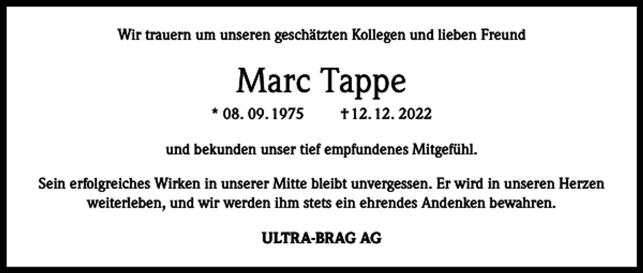 <p>Wir trauern um unseren geschätzten Kollegen und lieben Freund</p><p>Marc Tappe<br />* 08. 09. 1975</p><p>† 12. 12. 2022</p><p>und bekunden unser tief empfundenes Mitgefühl.<br />Sein erfolgreiches Wirken in unserer Mitte bleibt unvergessen. Er wird in unseren Herzen<br />weiterleben, und wir werden ihm stets ein ehrendes Andenken bewahren.<br />ULTRA-BRAG AG</p>