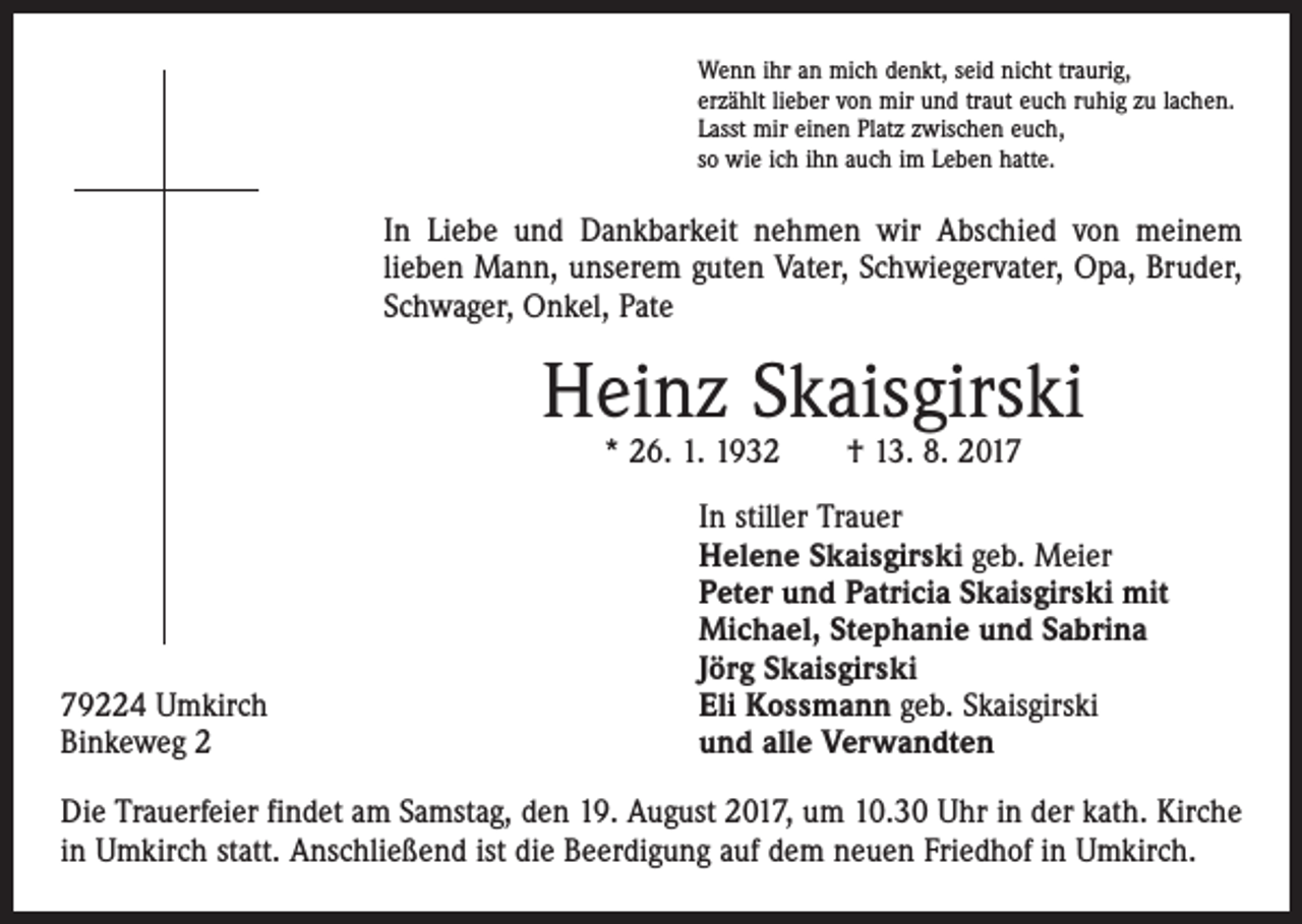 <p>Wenn ihr an mich denkt, seid nicht traurig,<br />erzählt lieber von mir und traut euch ruhig zu lachen.<br />Lasst mir einen Platz zwischen euch,<br />so wie ich ihn auch im Leben hatte.</p><p>In Liebe und Dankbarkeit nehmen wir Abschied von meinem<br />­lieben Mann, unserem guten Vater, Schwiegervater, Opa, Bruder,<br />Schwager, Onkel, Pate</p><p>Heinz Skaisgirski<br />* 26. 1. 1932 † 13. 8. 2019224 Umkirch<br />Binkeweg 2</p><p>In stiller Trauer<br />Helene Skaisgirski geb. Meier<br />Peter und Patricia Skaisgirski mit<br />Michael, Stephanie und Sabrina<br />Jörg Skaisgirski<br />Eli Kossmann geb. Skaisgirski<br />und alle Verwandten</p><p>Die Trauerfeier findet am Samstag, den 19. August 2017, um 10.30 Uhr in der kath. Kirche<br />in Umkirch statt. Anschließend ist die Beerdigung auf dem neuen Friedhof in Umkirch.</p>