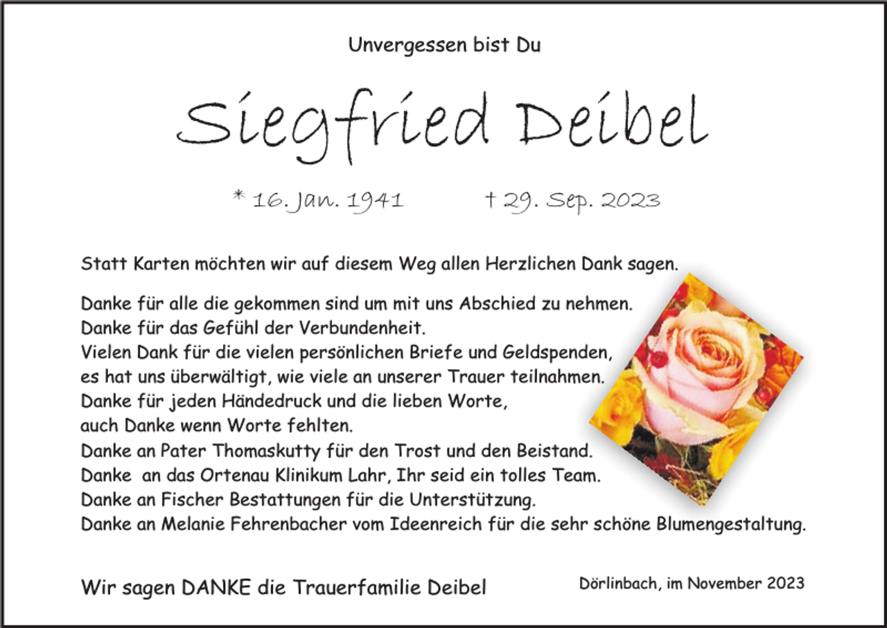 <p>Unvergessen bist Du</p><p>Siegfried Deibel<br />* 16. Jan. 1941</p><p>† 29. Sep. 2023</p><p>Statt Karten möchten wir auf diesem Weg allen Herzlichen Dank sagen.<br />Danke für alle die gekommen sind um mit uns Abschied zu nehmen.<br />Danke für das Gefühl der Verbundenheit.<br />Vielen Dank für die vielen persönlichen Briefe und Geldspenden,<br />es hat uns überwältigt, wie viele an unserer Trauer teilnahmen.<br />Danke für jeden Händedruck und die lieben Worte,<br />auch Danke wenn Worte fehlten.<br />Danke an Pater Thomaskutty für den Trost und den Beistand.<br />Danke an das Ortenau Klinikum Lahr, Ihr seid ein tolles Team.<br />Danke an Fischer Bestattungen für die Unterstützung.<br />Danke an Melanie Fehrenbacher vom Ideenreich für die sehr schöne Blumengestaltung.</p><p>Wir sagen DANKE die Trauerfamilie Deibel</p><p>Dörlinbach, im November 2023</p>