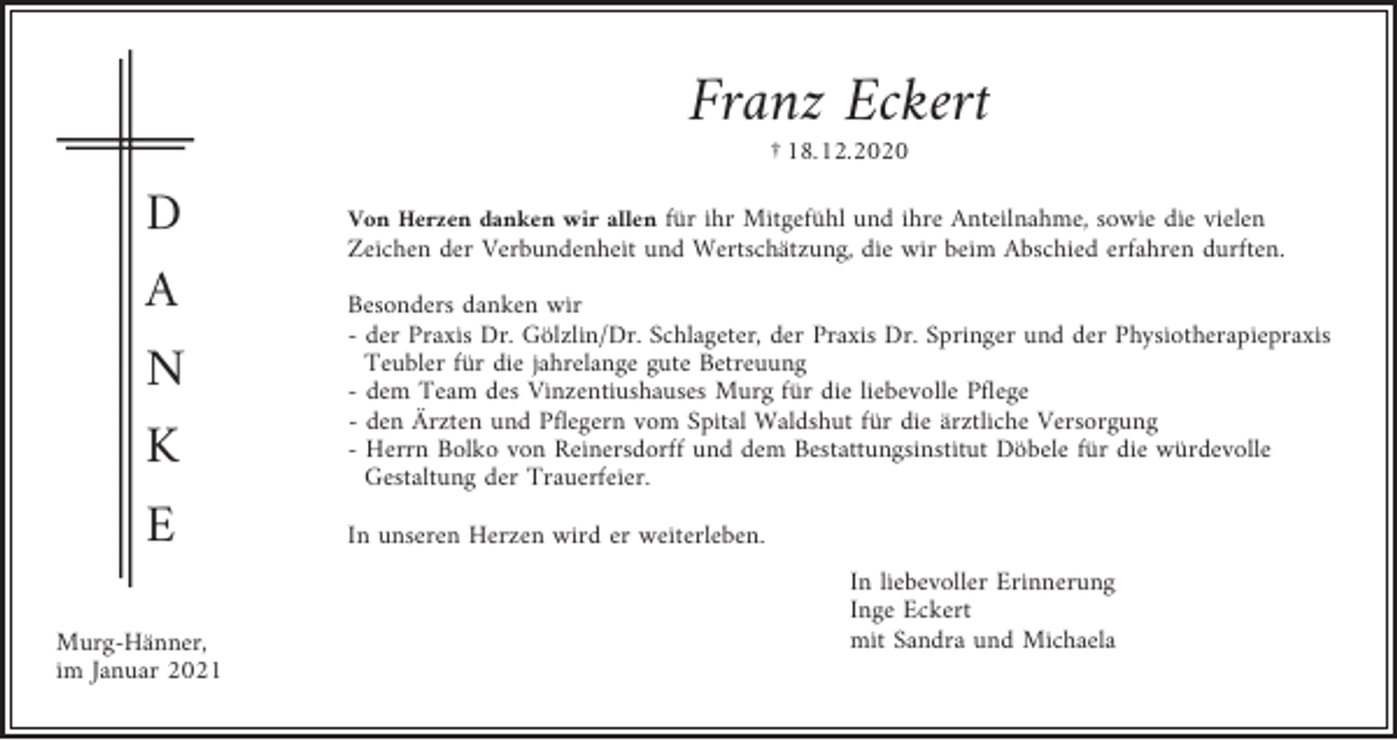 <p>Franz Eckert<br />† 18.12.2020</p><p>D<br />A<br />N<br />K<br />E<br />Murg-Hänner,<br />im Januar 2021</p><p>Von Herzen danken wir allen für ihr Mitgefühl und ihre Anteilnahme, sowie die vielen<br />Zeichen der Verbundenheit und Wertschätzung, die wir beim Abschied erfahren durften.</p><p>Besonders danken wir<br />- der Praxis Dr. Gölzlin/Dr. Schlageter, der Praxis Dr. Springer und der Physiotherapiepraxis<br />Teubler für die jahrelange gute Betreuung<br />- dem Team des Vinzentiushauses Murg für die liebevolle Pflege<br />- den Ärzten und Pflegern vom Spital Waldshut für die ärztliche Versorgung<br />- Herrn Bolko von Reinersdorff und dem Bestattungsinstitut Döbele für die würdevolle<br />Gestaltung der Trauerfeier.<br />In unseren Herzen wird er weiterleben.<br />In liebevoller Erinnerung<br />Inge Eckert<br />mit Sandra und Michaela</p>