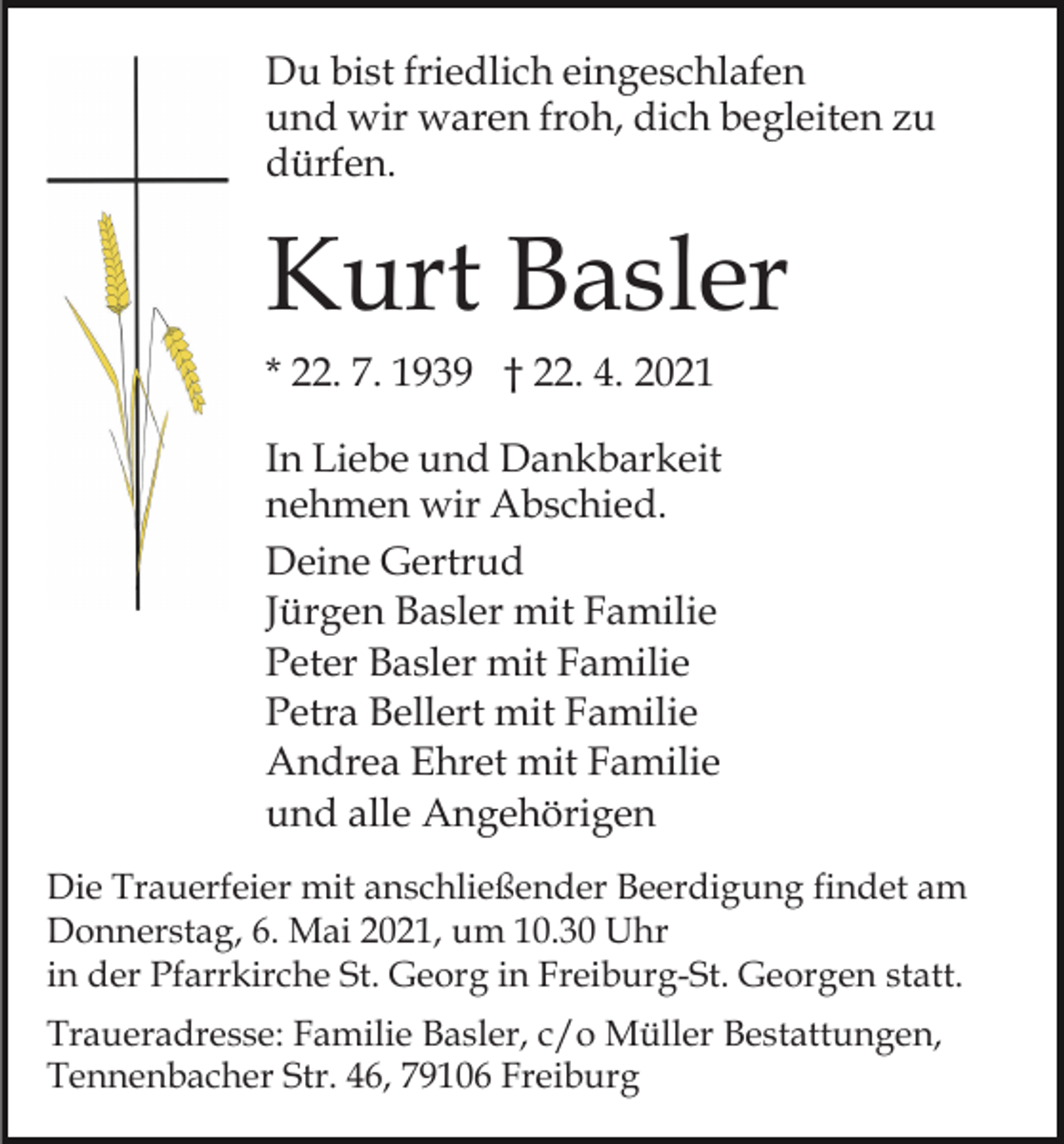 <p>Du bist friedlich eingeschlafen<br />und wir waren froh, dich begleiten zu<br />dürfen.</p><p>Kurt Basler<br />* 22. 7. 1939 † 22. 4. 2021<br />In Liebe und Dankbarkeit<br />nehmen wir Abschied.<br />Deine Gertrud<br />Jürgen Basler mit Familie<br />Peter Basler mit Familie<br />Petra Bellert mit Familie<br />Andrea Ehret mit Familie<br />und alle Angehörigen<br />Die Trauerfeier mit anschließender Beerdigung findet am<br />Donnerstag, 6. Mai 2021, um 10.30 Uhr<br />in der Pfarrkirche St. Georg in Freiburg-St. Georgen statt.<br />Traueradresse: Familie Basler, c/o Müller Bestattungen,<br />Tennenbacher Str. 46, 79106 Freiburg</p>