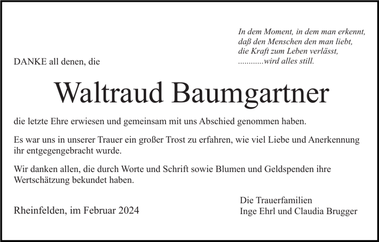 <p>DANKE all denen, die</p><p>In dem Moment, in dem man erkennt,<br />daß den Menschen den man liebt,<br />die Kraft zum Leben verlässt,<br />............wird alles still.</p><p>Waltraud Baumgartner<br />die letzte Ehre erwiesen und gemeinsam mit uns Abschied genommen haben.<br />Es war uns in unserer Trauer ein großer Trost zu erfahren, wie viel Liebe und Anerkennung<br />ihr entgegengebracht wurde.<br />Wir danken allen, die durch Worte und Schrift sowie Blumen und Geldspenden ihre<br />Wertschätzung bekundet haben.</p><p>Rheinfelden, im Februar 2024</p><p>Die Trauerfamilien<br />Inge Ehrl und Claudia Brugger</p>