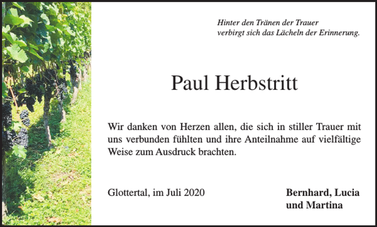 <p>Hinter den Tränen der Trauer<br />verbirgt sich das Lächeln der Erinnerung.</p><p>Paul Herbstritt<br />Wir danken von Herzen allen, die sich in stiller Trauer mit<br />uns verbunden fühlten und ihre Anteilnahme auf vielfältige<br />Weise zum Ausdruck brachten.</p><p>Glottertal, im Juli 2020 Bernhard, Lucia<br />und Martina</p>